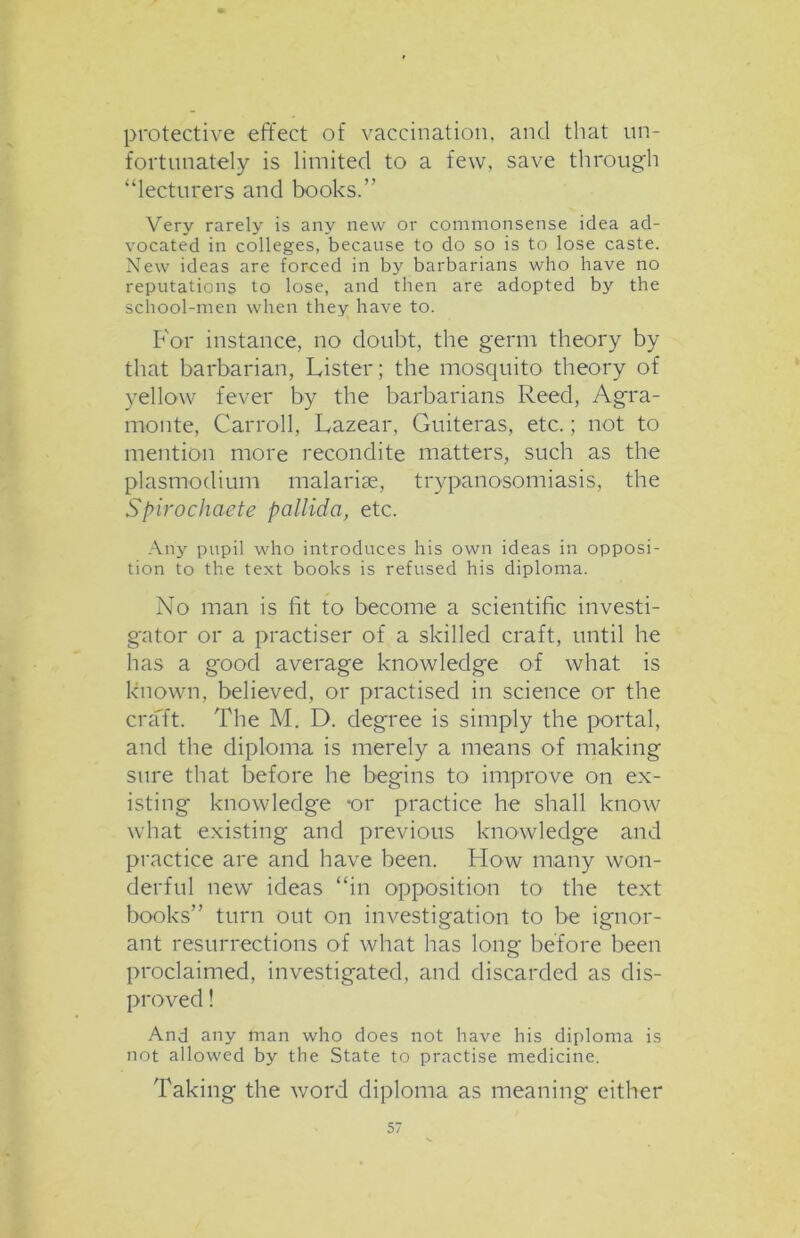 protective effect of vaccination, and that un- fortunately is limited to a few, save through “lecturers and books.” Very rarely is any new or commonsense idea ad- vocated in colleges, because to do so is to lose caste. New ideas are forced in by barbarians who have no reputations to lose, and then are adopted by the school-men when they have to. For instance, no doubt, the germ theory by that barbarian, Lister; the mosquito theory of yellow fever by the barbarians Reed, Agra- monte, Carroll, Lazear, Guiteras, etc.; not to mention more recondite matters, such as the plasmodium malarias, trypanosomiasis, the Spirochaete pallida, etc. Any pupil who introduces his own ideas in opposi- tion to the text books is refused his diploma. No man is fit to become a scientific investi- gator or a practiser of a skilled craft, until he has a good average knowledge of what is known, believed, or practised in science or the craft. The M. D. degree is simply the portal, and the diploma is merely a means of making sure that before he begins to improve on ex- isting knowledge -or practice he shall know what existing and previous knowledge and practice are and have been. How many won- derful new ideas “in opposition to the text books” turn out on investigation to be ignor- ant resurrections of what has long before been proclaimed, investigated, and discarded as dis- proved ! And any man who does not have his diploma is not allowed by the State to practise medicine. Taking the word diploma as meaning either