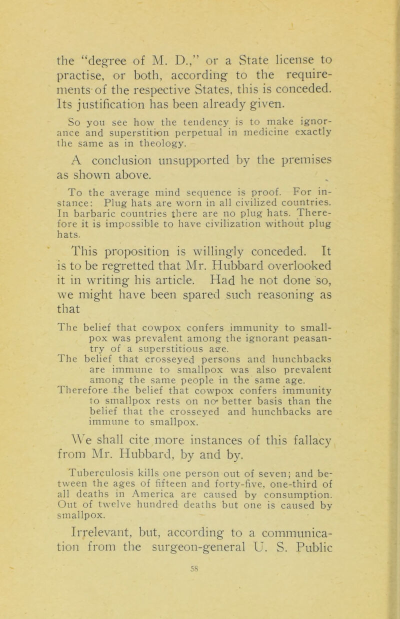 the “degree of M. D.,” or a State license to practise, or both, according to the require- ments of the respective States, this is conceded. Its justification has been already given. So you see how the tendency is to make ignor- ance and superstition perpetual in medicine exactly the same as in theology. A conclusion unsupported by the premises as shown above. To the average mind sequence is proof. For in- stance: Plug hats are worn in all civilized countries. In barbaric countries there are no plug hats. There- fore it is impossible to have civilization without plug hats. This proposition is willingly conceded. It is to be regretted that Mr. Hubbard overlooked it in writing his article. Had he not done so, we might have been spared such reasoning as that The belief that cowpox confers immunity to small- pox was prevalent among the ignorant peasan- try of a superstitious aee. The belief that crosseyed persons and hunchbacks are immune to smallpox was also prevalent among the same people in the same age. Therefore the belief that cowpox confers immunity to smallpox rests on no* better basis than the belief that the crosseyed and hunchbacks are immune to smallpox. We shall cite more instances of this fallacy from Mr. Hubbard, by and by. Tuberculosis kills one person out of seven; and be- tween the ages of fifteen and forty-five, one-third of all deaths in America are caused by consumption. Out of twelve hundred deaths but one is caused by smallpox. Irrelevant, but, according to a communica- tion from the surgeon-general U. S. Public