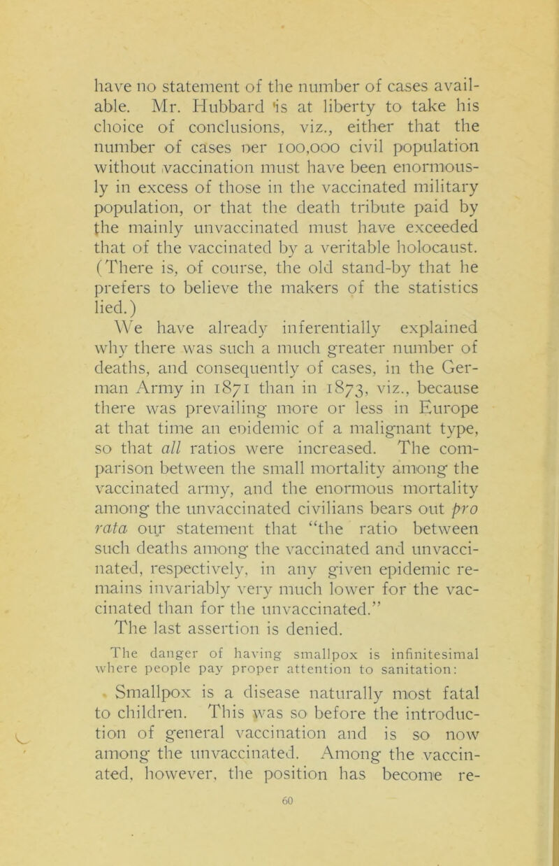 have no statement of the number of cases avail- able. Mr. Hubbard 'is at liberty to take his choice of conclusions, viz., either that the number of cases ner 100,000 civil population without vaccination must have been enormous- ly in excess of those in the vaccinated military population, or that the death tribute paid by the mainly unvaccinated must have exceeded that of the vaccinated by a veritable holocaust. (There is, of course, the old stand-by that he prefers to believe the makers of the statistics lied.) We have already inferentially explained why there was such a much greater number of deaths, and consequently of cases, in the Ger- man Army in 1871 than in 1873, viz., because there was prevailing more or less in Europe at that time an eoidemic of a malignant type, so that all ratios were increased. The com- parison between the small mortality among the vaccinated army, and the enormous mortality among the unvaccinated civilians bears out pro rata our statement that “the ratio between such deaths among the vaccinated and unvacci- nated, respectively, in any given epidemic re- mains invariably very much lower for the vac- cinated than for the un vaccinated.” The last assertion is denied. The danger of having smallpox is infinitesimal where people pay proper attention to sanitation: Smallpox is a disease naturally most fatal to children. This was so before the introduc- tion of general vaccination and is so now among the unvaccinated. Among the vaccin- ated, however, the position has become re-