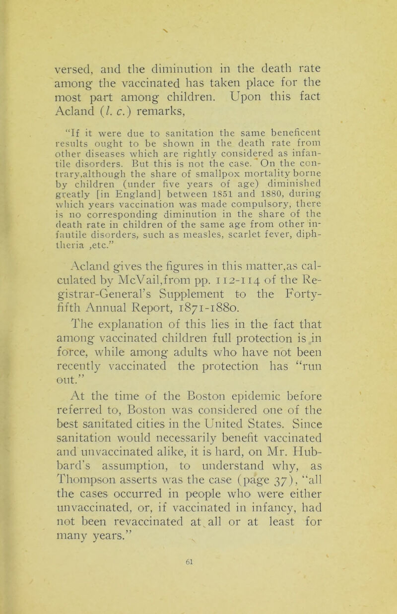 N versed, and tire diminution in the death rate among the vaccinated has taken place for the most part among children. Upon this fact Acland (/. c.) remarks, “If it were due to sanitation the same beneficent results ought to be shown in the death rate from other diseases which are rightly considered as infan- tile disorders. But this is not the case. On the con- trary,although the share of smallpox mortality borne by children (under five years of age) diminished greatly [in England] between 1851 and 1880, during which years vaccination was made compulsory, there is no corresponding diminution in the share of the death rate in children of the same age from other in- fantile disorders, such as measles, scarlet fever, diph- theria ,etc.” Acland gives the figures in this matter,as cal- culated by McVail,from pp. 112-114 of the Re- gistrar-General’s Supplement to the Forty- fifth Annual Report, 1871-1880. The explanation of this lies in the fact that among vaccinated children full protection is in force, while among adults who have not been recently vaccinated the protection has “run out.” At the time of the Boston epidemic before referred to, Boston was considered one of the best sanitated cities in the United States. Since sanitation would necessarily benefit vaccinated and unvaccinated alike, it is hard, on Mr. Hub- bard’s assumption, to understand why, as Thompson asserts was the case (page 37), “all the cases occurred in people who were either unvaccinated, or, if vaccinated in infancy, had not been revaccinated at , all or at least for many years.”