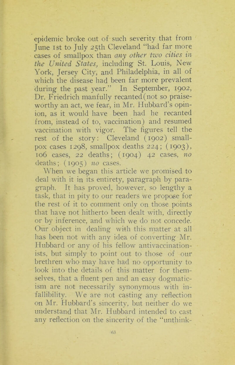 epidemic broke out of such severity that from June i st to July 25th Cleveland “had far more cases of smallpox than any other two cities in the United States, including St. Louis, New York, Jersey City, and Philadelphia, in all of which the disease had been far more prevalent during the past year.” In September, 1902, Dr. Friedrich manfully recanted (not so praise- worthy an act, we fear, in Mr. Hubbard’s opin- ion, as it would have been had he recanted from, instead of to, vaccination) and resumed vaccination with vigor. The figures tell the rest of the story: Cleveland (1902) small- pox cases 1298, smallpox deaths 224; (1903), 106 cases, 22 deaths; (1904) 42 cases, no deaths; (1905) no cases. When we began this article we promised to deal with it in its entirety, paragraph by para- graph. It has proved, however, so lengthy a task, that in pity to our readers we propose for the rest of it to comment only on those points that have not hitherto been dealt with, directly or by inference, and which we do not concede. Our object in dealing with this matter at all has been not with any idea of converting Mr. Hubbard or any of his fellow antivaccination- ists, but simply to point out to those of our brethren who may have had no opportunity to look into the details of this matter for them- selves, that a fluent pen and an easy dogmatic- ism are not necessarily synonymous with in- fallibility. We are not casting any reflection on Mr. Hubbard's sincerity, but neither do we understand that Mr. Hubbard intended to cast any reflection on the sincerity of the “unthink-