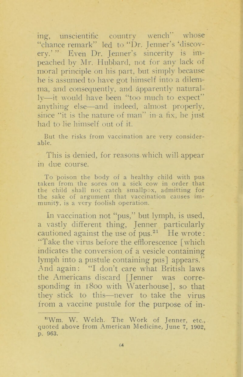 ing, unscientific country wench” whose “chance remark” led to “Dr. Jenner’s ‘discov- ery.’ ” Even Dr. Jenner’s sincerity is im- peached by Mr. Hubbard, not for any lack of moral principle on his part, but simply because he is assumed to have got himself into a dilem- ma, and consequently, and apparently natural- ly—it would have been “too much to expect” anything else—and indeed, almost properly, since “it is the nature of man” in a fix, he just had to lie himself out of it. But the risks from vaccination are very consider- able. This is denied, for reasons which will appear in due course. To poison the body of a healthy child with pus taken from the sores on a sick cow in order that the child shall not catch smallpox, admitting for the sake of argument that vaccination causes im- munity, is a very foolish operation. In vaccination not “pus,” but lymph, is used, a vastly different thing, Jenner particularly cautioned against the use of pus.21 He wrote : “Take the virus before the efflorescence [which indicates the conversion of a vesicle containing lymph into a pustule containing pus] appears.” And again: “I don’t care what British laws the Americans discard [Jenner was corre- sponding in 1800 with Waterhouse], so that they stick to this—never to take the virus from a vaccine pustule for the purpose of in- Wm. W. Welch. The Work of Jenner, etc., quoted above from American Medicine, June 7, 1902, p. 963.