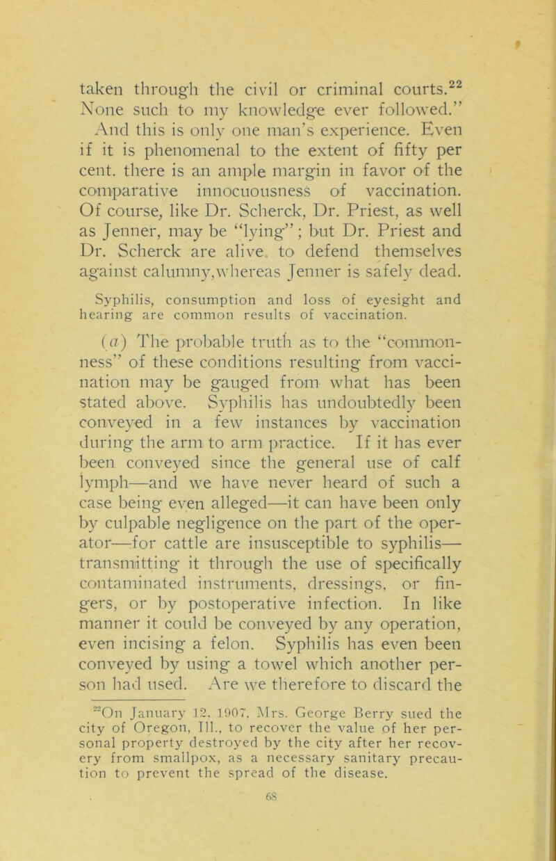 t taken through the civil or criminal courts.22 None such to my knowledge ever followed.” And this is only one man’s experience. Even if it is phenomenal to the extent of fifty per cent, there is an ample margin in favor of the comparative innocuousness of vaccination. Of course, like Dr. Scherck, Dr. Priest, as well as Jenner, may be “lying”; but Dr. Priest and Dr. Scherck are alive to defend themselves against calumny,whereas Jenner is safely dead. Syphilis, consumption and loss of eyesight and hearing are common results of vaccination. (a) The probable truth as to the “common- ness” of these conditions resulting from vacci- nation may be gauged from what has been stated above. Syphilis has undoubtedly been conveyed in a few instances by vaccination during the arm to arm practice. If it has ever been conveyed since the general use of calf lymph—and we have never heard of such a case being even alleged—it can have been only by culpable negligence on the part of the oper- ator—:for cattle are insusceptible to syphilis— transmitting it through the use of specifically contaminated instruments, dressings, or fin- gers, or by postoperative infection. In like manner it could be conveyed by any operation, even incising a felon. Syphilis has even been conveyed by using a towel which another per- son had used. Are we therefore to discard the On January 12. 190T, Mrs. George Berry sued the city of Oregon. 111., to recover the value of her per- sonal property destroyed by the city after her recov- ery from smallpox, as a necessary sanitary precau- tion to prevent the spread of the disease. 6S