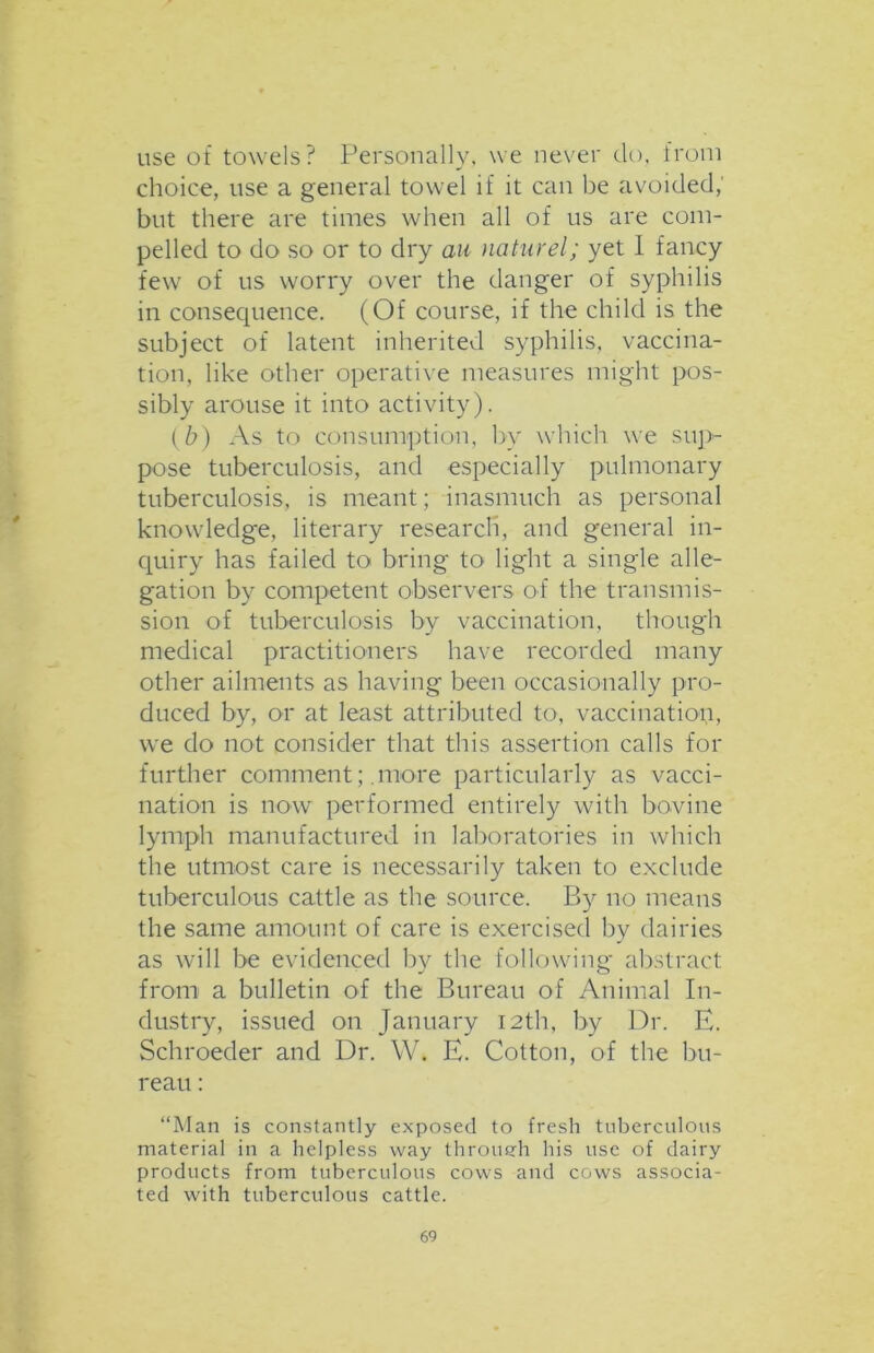 use of towels? Personally, we never do, from choice, use a general towel if it can be avoided, but there are times when all of us are com- pelled to do so or to dry an naturel; yet I fancy few of us worry over the danger of syphilis in consequence. (Of course, if the child is the subject of latent inherited syphilis, vaccina- tion, like other operative measures might pos- sibly arouse it into activity). (b) As to consumption, by which we sup- pose tuberculosis, and especially pulmonary tuberculosis, is meant; inasmuch as personal knowledge, literary research, and general in- quiry has failed to bring to light a single alle- gation by competent observers of the transmis- sion of tuberculosis by vaccination, though medical practitioners have recorded many other ailments as having been occasionally pro- duced by, or at least attributed to, vaccination, we do not consider that this assertion calls for further comment; .more particularly as vacci- nation is now performed entirely with bovine lymph manufactured in laboratories in which the utmost care is necessarily taken to exclude tuberculous cattle as the source. P>y no means the same amount of care is exercised by dairies as will be evidenced by the following abstract from a bulletin of the Bureau of Animal In- dustry, issued on January 12th, by Dr. E. Schroeder and Dr. W. E. Cotton, of the bu- reau : “Man is constantly exposed to fresh tuberculous material in a helpless way through his use of dairy products from tuberculous cows and cows associa- ted with tuberculous cattle.