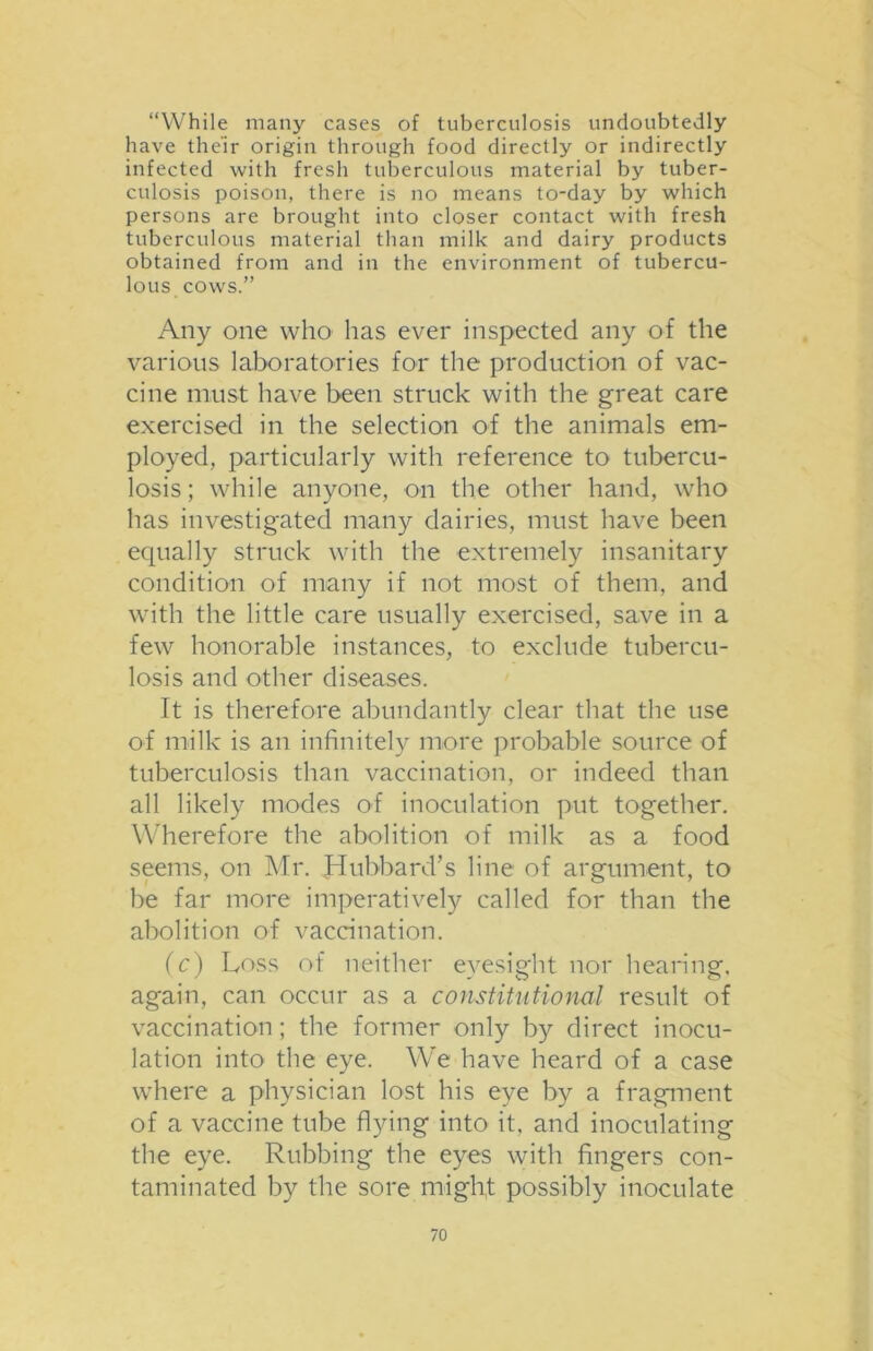 “While many cases of tuberculosis undoubtedly have their origin through food directly or indirectly infected with fresh tuberculous material by tuber- culosis poison, there is no means to-day by which persons are brought into closer contact with fresh tuberculous material than milk and dairy products obtained from and in the environment of tubercu- lous cows.” Any one who has ever inspected any of the various laboratories for the production of vac- cine must have been struck with the great care exercised in the selection of the animals em- ployed, particularly with reference to tubercu- losis ; while anyone, on the other hand, who has investigated many dairies, must have been equally struck with the extremely insanitary condition of many if not most of them, and with the little care usually exercised, save in a few honorable instances, to exclude tubercu- losis and other diseases. It is therefore abundantly clear that the use of milk is an infinitely more probable source of tuberculosis than vaccination, or indeed than all likely modes of inoculation put together. Wherefore the abolition of milk as a food seems, on Mr. Hubbard’s line of argument, to be far more imperatively called for than the abolition of vaccination. (c) Loss of neither eyesight nor hearing, again, can occur as a constitutional result of vaccination ; the former only by direct inocu- lation into the eye. We have heard of a case where a physician lost his eye by a fragment of a vaccine tube flying into it, and inoculating the eye. Rubbing the eyes with fingers con- taminated by the sore might possibly inoculate