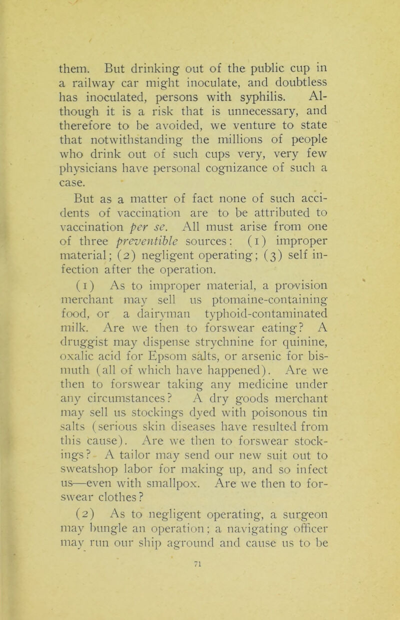 them. But drinking out of the public cup in a railway car might inoculate, and doubtless has inoculated, persons with syphilis. Al- though it is a risk that is unnecessary, and therefore to be avoided, we venture to state that notwithstanding the millions of people who drink out of such cups very, very few physicians have personal cognizance of such a case. But as a matter of fact none of such acci- dents of vaccination are to be attributed to vaccination per sc. All must arise from one of three preventible sources : (i) improper material; (2) negligent operating; (3) self in- fection after the operation. (1) As to improper material, a provision merchant may sell us ptomaine-containing food, or a dairyman typhoid-contaminated milk. Are we then to forswear eating? A druggist may dispense strychnine for quinine, oxalic acid for Epsom salts, or arsenic for bis- muth (all of which have happened). Are we then to forswear taking any medicine under any circumstances? A dry goods merchant may sell us stockings dyed with poisonous tin salts (serious skin diseases have resulted from this cause). Are we then to forswear stock- ings? A tailor may send our new suit out to sweatshop labor for making up, and so infect us—even with smallpox. Are we then to for- swear clothes? (2) As to negligent operating, a surgeon may bungle an operation; a navigating officer may run our ship aground and cause us to be