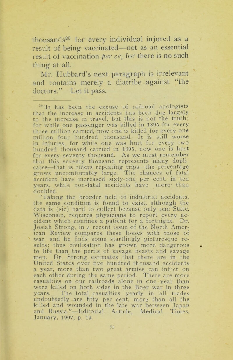 thousands23 for every individual injured as a result of being vaccinated—not as an essential result of vaccination per se, for there is no such thing at all. Mr. Hubbard’s next paragraph is irrelevant and contains merely a diatribe against “the doctors.” Let it pass. ““It has been the excuse of railroad apologists that the increase in accidents has been due largely to the increase in travel, but this is not the truth; for while one passenger was killed in 1895 for every three million carried, now one is killed for every one million four hundred thousand. It is still worse in injuries, for while one was hurt for every two hundred thousand carried in 1895, now one is hurt for every seventy thousand. As we must remember that this seventy thousand represents many dupli- cates—that is riders repeating trips—the percentage grows uncomfortably large. The chances of fatal accident have increased sixty-one per cent, in ten years, while non-fatal accidents have more- than doubled. “Taking the broader field of industrial accidents, the same condition is found to exist, although the data is (sic) hard to collect because only one State, Wisconsin, requires physicians to report every ac- cident which confines a patient for a fortnight. Dr. Josiah Strong, in a recent issue of the North Amer- ican Review compares these losses with those of x war, and he finds some startlingly picturesque re- sults; thus civilization has grown more dangerous to life than the perils of savage beasts and savage men. Dr. Strong estimates that there are in the United States over five hundred thousand accidents a year, more than two great armies can inflict on each other during the same period. There are more casualties on our railroads alone in one year than were killed on both sides in the Boer war in three years. The total casualties yearly in all trades undoubtedly are fifty per cent, more than all the killed and wounded in the late war between Japan and Russia.”—Editorial Article, Medical Times, January, 1907, p. 19.