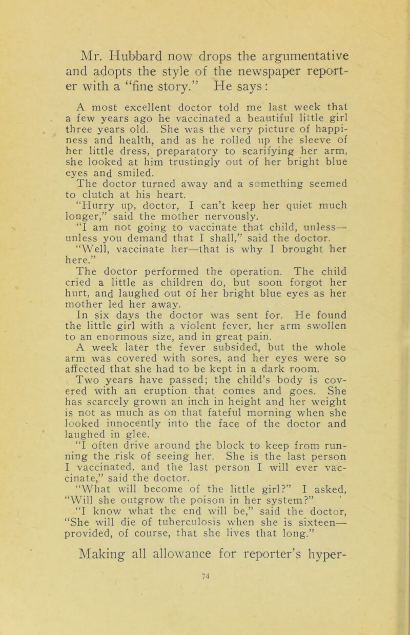 Mr. Hubbard now drops the argumentative and adopts the style of the newspaper report- er with a “fine story.” He says : A most excellent doctor told me last week that a few years ago he vaccinated a beautiful little girl three years old. She was the very picture of happi- ness and health, and as he rolled up the sleeve of her little dress, preparatory to scarifying her arm, she looked at him trustingly out of her bright blue eyes and smiled. The doctor turned away and a something seemed to clutch at his heart. ‘‘Hurry up, doctor, I can’t keep her quiet much longer,” said the mother nervously. “I am not going to vaccinate that child, unless— unless you demand that I shall,” said the doctor. “Well, vaccinate her—that is why I brought her here.” The doctor performed the operation. The child cried a little as children do, but soon forgot her hurt, and laughed out of her bright blue eyes as her mother led her away. In six days the doctor was sent for. He found the little girl with a violent fever, her arm swollen to an enormous size, and in great pain. A week later the fever subsided, but the whole arm was covered with sores, and her eyes were so affected that she had to be kept in a dark room. Two years have passed; the child’s body is cov- ered with an eruption that comes and goes. She has scarcely grown an inch in height and her weight is not as much as on that fateful morning when she looked innocently into the face of the doctor and laughed in glee. “I often drive around the block to keep from run- ning the risk of seeing her. She is the last person I vaccinated, and the last person I will ever vac- cinate,” said the doctor. “What will become of the little girl?” I asked, “Will she outgrow the poison in her system?” “I know what the end will be,” said the doctor, “She will die of tuberculosis when she is sixteen— provided, of course, that she lives that long.” Making all allowance for reporter’s hyper-