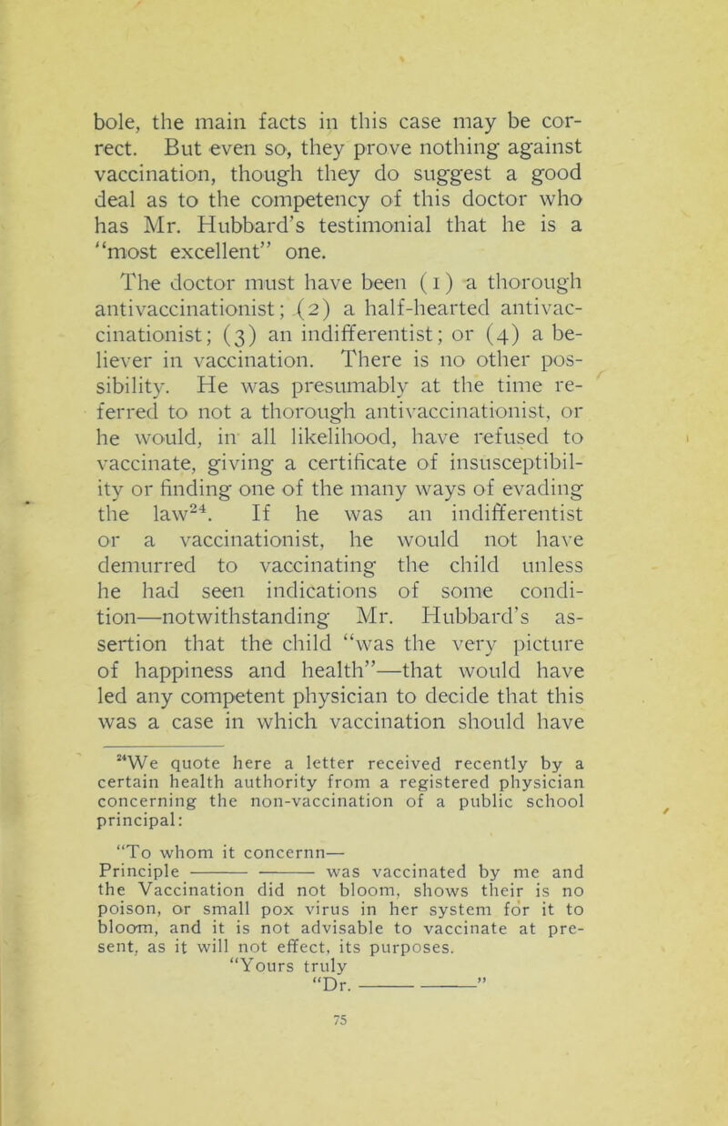 bole, the main facts in this case may be cor- rect. But even so, they prove nothing against vaccination, though they do suggest a good deal as to the competency of this doctor who has Mr. Hubbard’s testimonial that he is a “most excellent” one. The doctor must have been (i) a thorough anti vaccinationist;-(2) a half-hearted antivac- cinationist; (3) an indifferentist; or (4) a be- liever in vaccination. There is no other pos- sibility. He was presumably at the time re- ferred to not a thorough antivaccinationist, or he would, in all likelihood, have refused to vaccinate, giving a certificate of insusceptibil- ity or finding one of the many ways of evading the law24. If he was an indifferentist or a vaccinationist, he would not have demurred to vaccinating the child unless he had seen indications of some condi- tion—notwithstanding Mr. Hubbard’s as- sertion that the child “was the very picture of happiness and health”—that would have led any competent physician to decide that this was a case in which vaccination should have MWe quote here a letter received recently by a certain health authority from a registered physician concerning the non-vaccination of a public school principal: “To whom it concernn— Principle was vaccinated by me and the Vaccination did not bloom, shows their is no poison, or small pox virus in her system for it to bloom, and it is not advisable to vaccinate at pre- sent, as it will not effect, its purposes. “Yours truly “Dr. ”