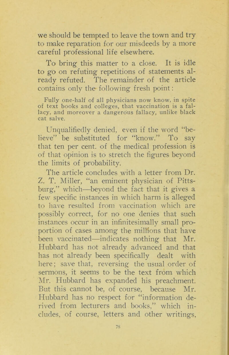 we should be tempted to leave the town and try to make reparation for our misdeeds by a more careful professional life elsewhere. To bring this matter to a close. It is idle to go on refuting repetitions of statements al- ready refuted. The remainder of the article contains only the following fresh point: Fully one-half of all physicians now know, in spite of text books and colleges, that vaccination is a fal- lacy, and moreover a dangerous fallacy, unlike black cat salve. Unqualifiedly denied, even if the word “be- lieve’’ be substituted for “know.” To say that ten per cent, of the medical profession is of that opinion is to stretch the figures beyond the limits of probability. The article concludes with a letter from Dr. Z. T. Miller, “an eminent physician of Pitts- burg,” which—beyond the fact that it gives a few specific instances in which harm is alleged to have resulted from vaccination which are possibly correct, for no one denies that such instances occur in an infinitesimally small pro- portion of cases among the millions that have been vaccinated—indicates nothing that Mr. Hubbard has not already advanced and that has not already been specifically dealt with here; save that, reversing the usual order of sermons, it seems to be the text from, which Mr. Hubbard has expanded his preachment. But this cannot be, of course, because Mr. Hubbard has no respect for “information de- rived from lecturers and books,” which in- cludes, of course, letters and other writings,