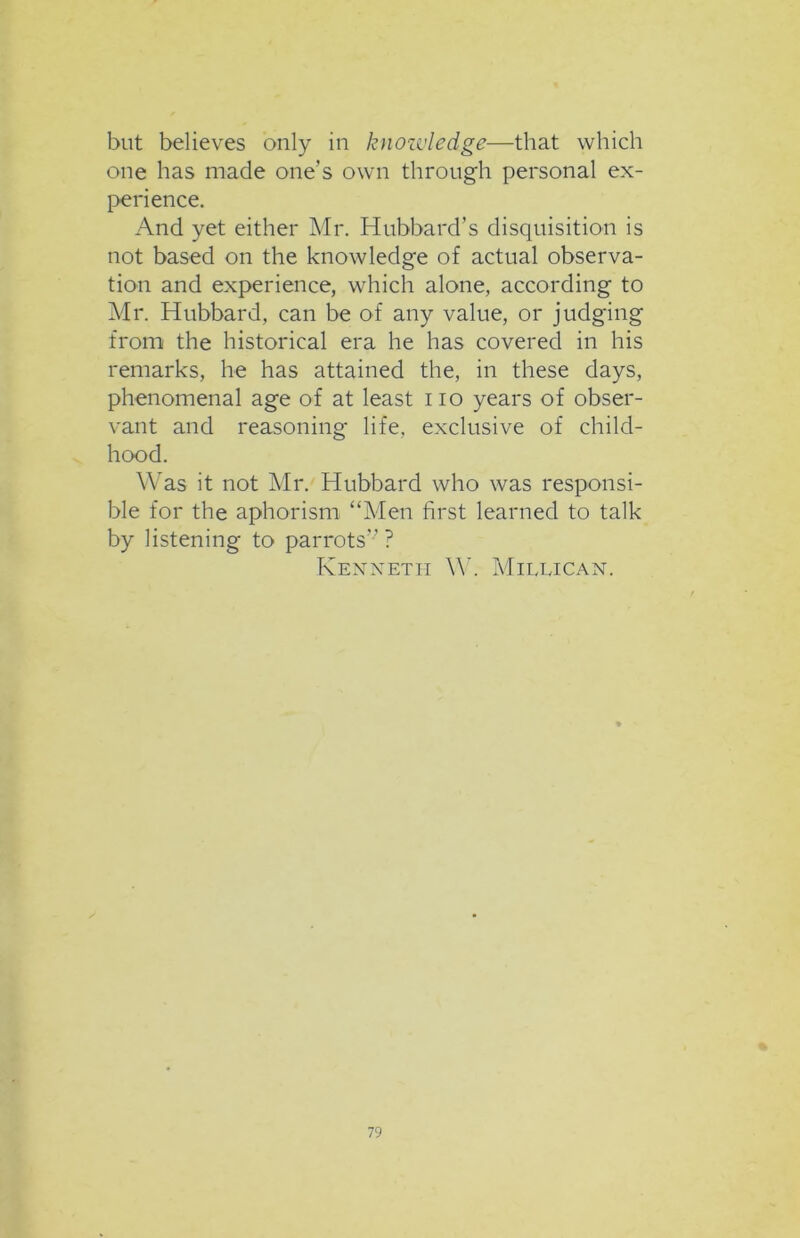 but believes only in knozvledge—that which one has made one's own through personal ex- perience. And yet either Mr. Hubbard’s disquisition is not based on the knowledge of actual observa- tion and experience, which alone, according to Mr. Hubbard, can be of any value, or judging from the historical era he has covered in his remarks, he has attained the, in these days, phenomenal age of at least i io years of obser- vant and reasoning life, exclusive of child- hood. Was it not Mr. Hubbard who was responsi- ble for the aphorism “Men first learned to talk by listening to parrots”? Kenneth W. Millican.