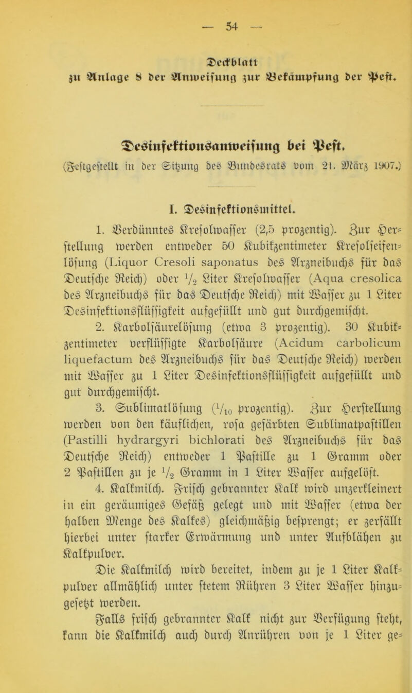 31t ^Hiilage S ber iUmueifuiirt 3ur SÖcfom^jfuitö bev ^cic^iiifirfttouiJamtieifiiiig bei '4-^cft, (gcftgcfiellt in ber (Si^^uiiQ be^ ^unbcSiratg Dom 21. 1907.) I. 3)eöinfeftionöinittel. 1. 2i>erbünnte§ ^trefolionffer (2,5 progcntig). Bui' 'Pet' ftelliuig merbeu cntttu'ber 50 ^ubifäcntimeter ^tteiotieifeii^ löfung (Liquor Cresoli saponatus bes 5Xr5neibud)fi für ba§ ®eut|rf}e 9^eid)) ober V2 öiL’r Sl'refüOüaffer (Aqua cresolica be» 5(r5neibud)§ für ba§ ®eutfd)e Sfteid)) mit !:ß>affer äu 1 Siter XJcSinfeftiongfüiffigteit aufgefüllt unb gut burd)gemifd)t. 2. Siarbotfäurelöfuug (etlua 3 projeutig). 30 Slubit* Zentimeter uerflüffigte ^arbolfäure (Acidum carbolicum liquefactum be§ Slrzneibud)^ für ba§ ®eut|c^e ÜJeid;) merbeu mit 'Ä^affer zu 1 Citer ®c§infeltion§fIüffigt'eit aufgefüllt uub gut burc^gemifd)t. 3. ©ublimatlöfung (Vio bvoscntig). iberfteUung toerben öon ben fäuflidjen, rofa gefärbten ©ublimatpaftillen (Pastilli h}^drargyri bichlorati beö 9lrzneibud)ä für ba§ 2)eutfd)e 9leid)) entmcber 1 ^aftillc z^ 1 ©ramm ober 2 ^f3aftiHen zu U V2 ©ramm in 1 Citer Saffer oufgelöft. 4. ^altmild). f^uafd) gebrannter STalf mirb unzerfleinert in ein geräumiges ©efäß gelegt unb mit 3Baffer (etma ber l)alben 9)?enge beS SlalfeS) gleidjmäfeig beffirengt; er zerfällt l)ierbei unter ftarfer ©rmärmung unb unter Slufblä^en zu Äaltüulber. ®ie Slalfmild) mirb bereitet, iubem zu fe 1 Citer ^alP pulber allmäl)lid) unter ftetem 1Hül)ren 3 ?iter Sl'affer l)inzU' gefegt toerben. f$aHS frifd) gebrannter ft^alf nid)t zur 33erfügung ftel)t, fann bie ^alfmilc^ aud) burd) 2lnrül)ren non fe 1 Öitcr ge-