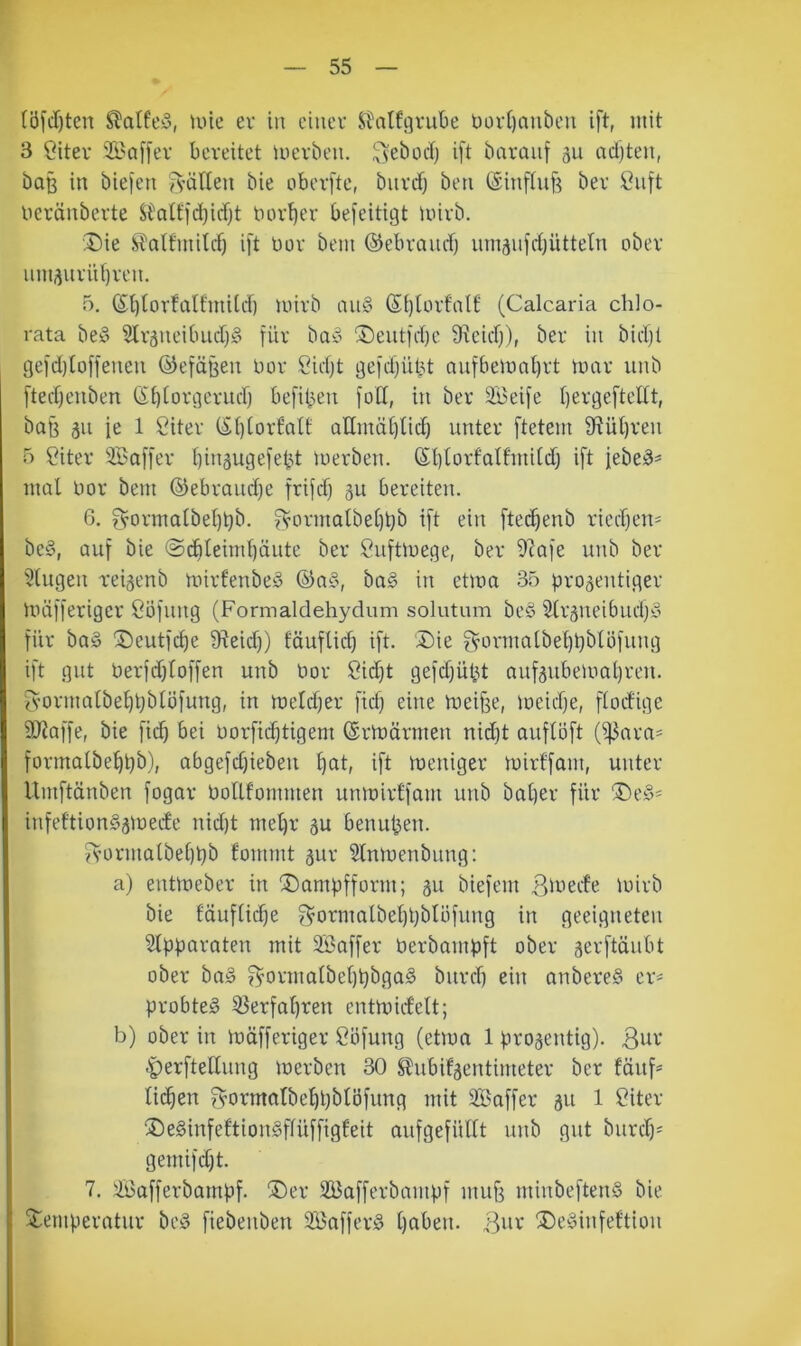 (ö[J)ten ^alfey, unc ev in ciueu StalfgruBe üürtjaubeu ift, mit 3 Citeu 21'Qffev bereitet merben. ^vebodj ift baraiif 311 nd)ten, ba§ in biefen fvätten bie oberfte, buvrf) ben ©infhif^ ber Cuft Deränbevte S^atffd)idjt tuu-^er befeitigt Unvb. Die Sfattmilcf) ift üov bem ©ebraucf) umsufrfjütteln ober iim3uvüf)ven. 5. ßtjtorfaUmilcf) mivb au§ ßi)lürfalt' (Calcaria chlo- rata bev ?lr3ueibucf)§ für baiy Deutfrf)e Sxeicf)), ber in bicljt gefd)toffeueu ©efäßeu bor Cidjt gefdfüüt aufbemal)rt mar unb fted)euben Gi)(orgerud) befiben foll, in ber äBeife f)ergefteltt, baß 311 ie 1 Citer (St)(ortaIt aEmäl)tid) unter ftetem 9f?üt)ren 5 Citer Saffer t)in3ugefebt luerben. (Sl)torfaIfinild) ift febeä^ mal bor bem ©ebraud)e friid) 3U bereiten. 6. fvormalbel)bb. f^ormalbel)bb ift ein ftet^enb ried)en= be§, auf bie @cbleiml)äiite ber Suftmege, ber 9^afe unb ber klugen rei3enb mirfenbeö ©a§, ba§ in etma 35 )3ro3entiger müfferiger ööfung (Formaldehydum solutum be§ S(r3neibudjy für ba§ Deutfc^e 9^eid}) föuflid) ift. Die f^brmalbet)t)blüfung ift gut berfdjtoffen unb bor Sidft gefdjübt nuf3ubeibal)ren. fvormalbel)t)btöfung, in meldjer fidf eine meiffe, meidje, flocfige SRaffe, bie fi(^ bei borfii^tigem (Srmärmen nid)t auflöft (^ara== formalbebbb), abgefd)ieben ift meniger mirffam, unter llmftänben fogar bollfommen unmirlfam unb bat)er für Deö« infeftion§3mede nid)t met)r 3U benuben. fs’ormalbetjbb fommt 3ur Slnmenbnng: a) entmeber in Dambfform; 311 biefem S^mcfe mirb bie fäuflicbe ?^ormalbel)t)bIöfung in geeigneten Stpparaten mit 9Baffer berbambft ober 3erftäubt ober ba§ f^ormalbel)t)bga§ burrl) ein anbere§ er>- probtet 55erfal)ren entmicfelt; b) ober in müfferiger Söfung (etma 1 pro3entig). Bbr ^erftelhing merben 30 ^ubif3entimeter ber füitf* li(^en f^ormatbebbbtöfung mit Saffer 311 1 Citer De§infeftion§flüffigfeit aufgefüllt unb gut burcl)= gemifcf)t. 7. ^afferbampf. Der 2Bafferbampf mub minbeftenS bie Temperatur beö fiebenben Sßaffer^ l)abeu. B^r De^Sinfeftiou