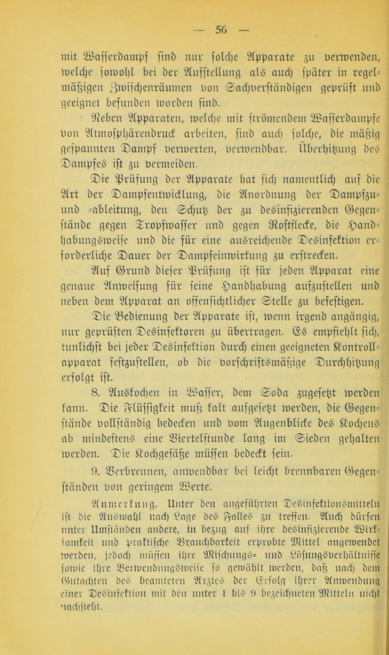 mit &^aii\’vbau4if finb nur [otdjc ^Xp^avatc 311 üertnenben, mcld)c iomo()[ bei ber ^üifftcdunt] atö and) fpätev in regele nuifsigen Bunfdjenräumen non 'Sadjlierftnubigcn geprüft nnb geeignet befunben morben finb. 9i'ebcn “’^tppnraten, unddje mit ftrumenbem Ä'nffcrbampfe Uon ?[tmofpl)ürenbruef arbeiten, finb and) fotdje, bie mägig gefpannten Dompf üermerten, Uermenbbar. i’Uierl)ibung bei> Dampfet ift 311 bermeiben. ^ie i)3rüfung ber Vtpparnte bat fid) namentlid) auf bie 31rt ber ®ampfentnndlung, bie 2(norbnung ber ®ampf3U' nnb ^ableitung, ben @d)ub ber 3U beöinfi3ierenben ©egen^ [taube gegen Stropfmaffer nnb gegen [Roftfleefe, bie .'öanb' ()abung§meife nnb bie für eine au§reid)enbe ®eSinfettion er- forberlidje ®auer ber ©ampfeinnnrfinig 3U erftreifen. '^tnf ©runb biefer *ipritfnng ift für jeben ^^tpparat eine genaue Ülntneifung für feine -i'>anbbabung auf3ufteEen unb neben bem i?(pparat an offenficbtticber Stelle 311 befeftigen. T'ie iBebienung ber 5(pparatc ift, menn irgenb angängig, nur geprüften ®e§infeftoren 3U übertragen. ©S empfiel)lt fidj, tnnlid)ft bei jeber ^DeSinfeftion burdf einen geeigneten Slüntrall^^ apparat feft3uftellen, ob bie borfd)vift§mägige T)urd)l)ibnng erfolgt ift. 8. 2ln§focl)en in '.ir'affer, bem Soba 3ugefebt merben fann. ®ie fvlüffigleit mup falt auf gefegt merben, bie ©egen* flänbe nollftänbig bebed'en nnb üom i?lugenbliife beö Stodjeiiy ab minbeftenS eine iüertelftnnbe lang im Sieben gel)alten merben. ^ie Slocbgefä^e müffen bcbeift fein. 9. 53erbrennen, anmenbbar bei leidft brennbaren ©egen* ftänben oon geringem äl^erte. '^(tniicrfitiig. Unter ben inii^fübrteit ScShifcftioncnuittelu ift bie tHioöioopl und) Sage be§ fvatle'b 311 treffen. Sind) bürfen unter Umftönben anberc, in bc3iig nnf ipre bc§infi3ierenbe famfeit nnb pvaftifd)e S-)i:nud)bnrfeit erprobte SPittel nngeroenbet merben, jebod) iniiffen ipre ■üJlifdtnngc^ nnb ^'öfnng^Oerbältniffe foioie ipre S.k’nocnbimgf'ioeife fo gemäplt merben, baf? und) bein (‘>)ittad)ten beo beamteten S(r3tcö ber (i'ifolg iprer Slnmenbnng einer Devinfeftion mit ben unter l bi‘o !i be3eid)iieten SJUtteln nid)t 'iad)ftel)t.