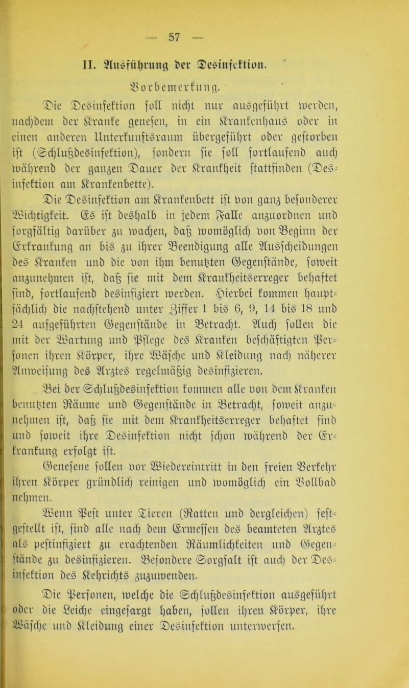 II. ^luC'fiUjnutrt t)er !TeC'inKftiüit. iuu'tiemcvfiiiui- T'ie ‘Dcyinfeftiou foft nirf)t miv aii^\qcfül)vt UK'v^c^, luicfjbem bcv Slraufe Straiifcnljau-S obcv in einen anbeven Untevfiinft^vnnni iibcrgefiU)rt ober neftüfben ift (0cf)hiBbe§infeftiün), ionbern [ie füll fortlaufenb anef) Uiä()renb ber 90115011 ©oiier ber Sltonfi^eit ftottfinben infeftion am Slronfenbette). 'J)ie ®e§infeftiün am Slranfenbett ift bon 90115 befmibevev ÄMd)ti9feit. ift be§[)olb in jebem ??aEe an5uorbnen unb fov9fä(ti9 boviiber 511 macf)en, bo9 momö9licf) bon ®e9inn bev (Srfranfun9 an bi§ 51t i^rev 35eenbi9un9 alle 2tu§fd)cibnn9cn be§ Fronten unb bic bmi i^m benutzten ©egenftnnbe, fomeit an5une^men ift, bog fie mit bem ^ranff)eit§erre9ev be()oftet finb, fortlaufenb be§infi5iert merben. ^''ierbei fommen I)onpt' föd)Ud) bie nocr^ftetjenb unter Biffer 1 bi§ G, t), 14 big 18 unb 24 aufgefü^rten ©egenftönbe in 33etracf)t. 5(udf füllen bie mit ber Wartung unb ^]?flege beg Oranten befdjöftigten “iller^ fonen if)ren l^l’ürbcr, ifjre S'Gäfdfe unb ^iletbnng naefj uäl)erer yinmeifung beg 3lr5teg regelmöffig beginfisieren. 'Bei ber ©djliiffbeginfettion fommen alle bon bem^h•nnfen benutzten Sflöume unb ©egenftönbe in Betradft, fomeit 011511' ncl)inen ift, bog fie mit bem ^ronfl)eitgerreger bel)oftet finb unb fomeit il)re ®eginfeftion nic^t fefjon miil)renb ber (Sr- fraufung erfolgt ift. ©enefene follen bor SBiebereintritt in ben freien Berfet)r il)ren STörper grünblidj reinigen unb momöglicfj ein 'Bollbob nelbiien. '.IBenu B^ft unter 2;ieren (Spotten unb bergteicljeii) feft- geftellt ift, finb olle iiod) bem ©rmeffen beg beamteten ?tr5teg alg peftinfi5iert 511 eradjtenben 9iäumlid)feiten unb ©egen^ ftänbe 511 beginfi5ieren. Befonbere ©orgfalt ift auef) ber ®eg^ i infeftion beg S^e^ridftg 5U5umenben. ®ic Berfonen, metdje bie ©dflugbeginfeftiou auggefüljrt i ober bie Öeicf)e eingefargt Ijoben, follen iljren ^Hirper, il)rc I B-'öfdm biib Sl'leibung einer Seginfeftion untermerfen.