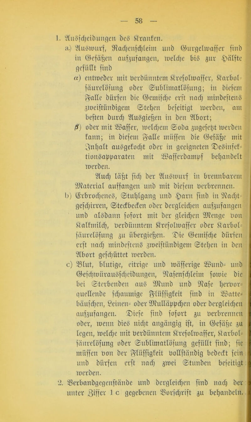 1. V(uofd)L'iL'uni]cn bcö Sfranfen. a.) Vlui?univf, 9^ad)enfd)(eii)i uub (^uv.qelumfiev [iiib in C^cfä^'-'u aufäufanqen, lue(d)c tn§ 5ur ■t'dlftc liefiint [inb «) enttoebcv mit berbünntcm ,^h'e[o(ma8cv, .Siarboi^ fduvetöfimg ober ©uMimattöfung; in bicfcm ^’alte bürfen bic @emifd}c crft nad) mhibeftenä 3U)ei[tünbigem ©tetjen befeitigt mevbcn, am beften burd} 9lu§gie§en in ben 9tbort; (i) über mit ißaffer, metdjem ©oba 5nge[ctd merben fann; in biefem ^'atle müffen bie ©efäßc mit ;^nt)att au^^getodjt ober in geeigneten 'Deäinfef* tionSapparaten mit Safferbampf bel)anbe(t merben. 9tudj läf^t fid) ber $In§murf in brennbarem iWaterial auffangen unb mit biefem Perbrennen. I)) (!5rbrod)ene§, ©tn^tgang unb §arn [inb in 9?adjt' gefdjirren, ©tetfbeden ober bergteidjen aufjufangen unb atSbann fofort mit ber gleichen SJJenge Pon .‘gattmild), Perbünntem Strefotmaffer ober Slarbot« fäurelöfnng 5u übergiefjen. 'I^ie @emifd)e bürfen erft nad) minbeftenS ämeiftünbigem ©tel)en in ben 9tbort gefd)üttet merben. c) 33lut, blutige, eitrige unb mäfferige 9Bunb=^ unb ®efd)mürauSfd)etbiingen, flcafenfi^teim fomie bie bei ©tcrbenben au§ 9J?nnb unb 9?afe l)erPor= quellenbe fd)anmige ^lüffigfeit finb in ilBatte* lüinfdfen, Seinen^ ober ?0?ulläppd)en ober bergteic^en anfsnfangen. ®iefe finb fofort 311 Perbrennen ober, menn bie§ nid)t angängig ift, in ©efäge 3U legen, meld)e mit Perbünntem Sl'refotmaffer, Slarbot* fäiirelLifung ober ©nblimatlöfung gefüllt finb; fie müffcn Pon ber ?^tüffigfeit PoHftänbig bebecft fein nnb bürfen erft nad) gmei ©tnnben befeitigt merben. 2. 93erbanbgegenftänbe unb bergteid)en finb nad) ber unter ^ ^ gegebenen 9>orfd)rift 311 bel)anbc(n. ) j 3 :f,