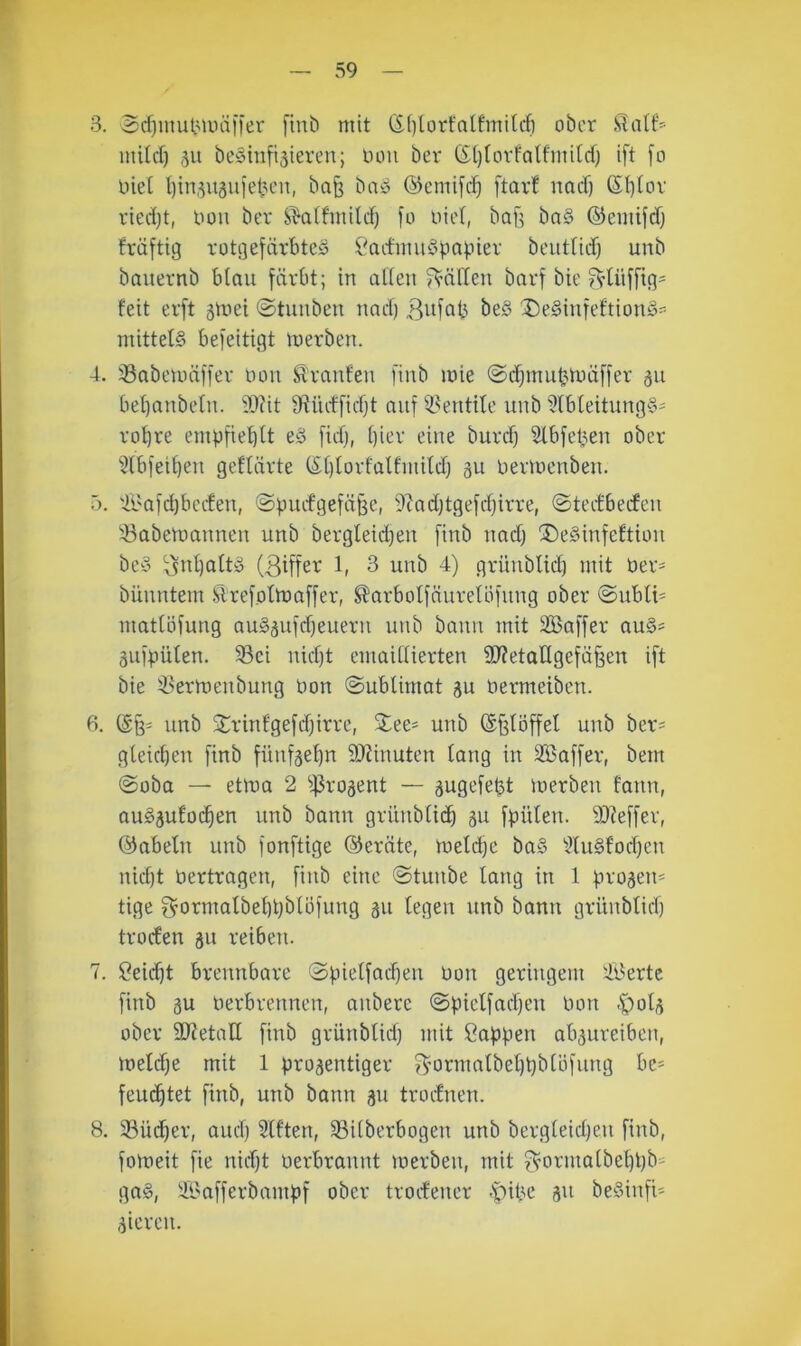 39 3. $cf)inut3UHii)er fint) mit (S()[orfalfmitcf) ober mild) ,511 bcShifi^ieren; ooii ber (5()torfalfmdd) ift [0 üiel t)in,5Uäuietu'n, baß ba» ©emife^ ftar! nad) 6I)tov ried)t, oou ber S^affmild) fo uiel, baf^ ba§ ©emifdj früftig rotgefärbteö ?admu^pai.ner beiit(id) unb bauernb blau färbt; in alieu fällen barf bie ^tüffig- feit erft gmei ©tunben nnd) bed 5)e§iufeftion§=-- mittet§ befeitigt merben. 4. 33nbeuuiffer uou Traufen [inb mie ©d^mut^oüffer 311 beljanbeln. ®?it D^üdfidjt auf il^entite unb i?fbleitung§' robre empfieblt eö fid), ()ier eine burd) Slbfe^en ober 3lbfeibeu geftürte (£[)torfalfmitdj gu bermenben. ö. Ä'afdjbcrfen, @pudgefä§e, 9?ad)tgefd)irre, ©teefbeden Babemannen unb bergleidjen finb nad) ®e§infeftion bey ^5nf)altg l- 3 unb 4) grüubtid) mit ber- bünntem ^refotmaffer, ^arbotfäureUifung ober ©ubli- mattöfung auSgufdfeueru unb bann mit SBaffer au§^ gufpüten. Bei nid)t emaidierten 2f?etatlgefäfeen ift bie Bermenbung bon ©ublimat gu bermeiben. fi. unb 2:rinfgefd)irre, Xee> unb ©f^Iöffet unb ber= gteicben finb füufgef)n SJJinuten lang in B5affer, bem @oba — etma 2 Btmgent — gugefe^t merben fann, auSgufoc^en unb bann griinbli(^ gu fpülen. ä)?effer, ©abein unb fonftige ©ernte, meld)c ba§ ^^lu§fod)en nid)t bertragen, finb eine @tunbe lang in 1 progen* tige 3^ormalbel)t)blüfung gu legen unb bann grünblid) troden gu reibeu. 7. öeid)t brennbare 0pielfad)en bon geringem Beerte finb gu berbrennen, aubere @pielfad)eu bon .'polg über SJietall finb grünblid) mit Sappen abgureiben, melc^e mit 1 progentiger Bmrmalbel)pblöfung be= feu(^tet finb, unb bann gu trodnen. 8. Bücher, and) Elften, Bilberbogen unb bergleid)eu finb, fomeit fie nid)t üerbraunt merben, mit ^’ormalbel)t)b' ga§, ül'afferbampf ober trodener -|)ibc gu beSinfi- gieren.