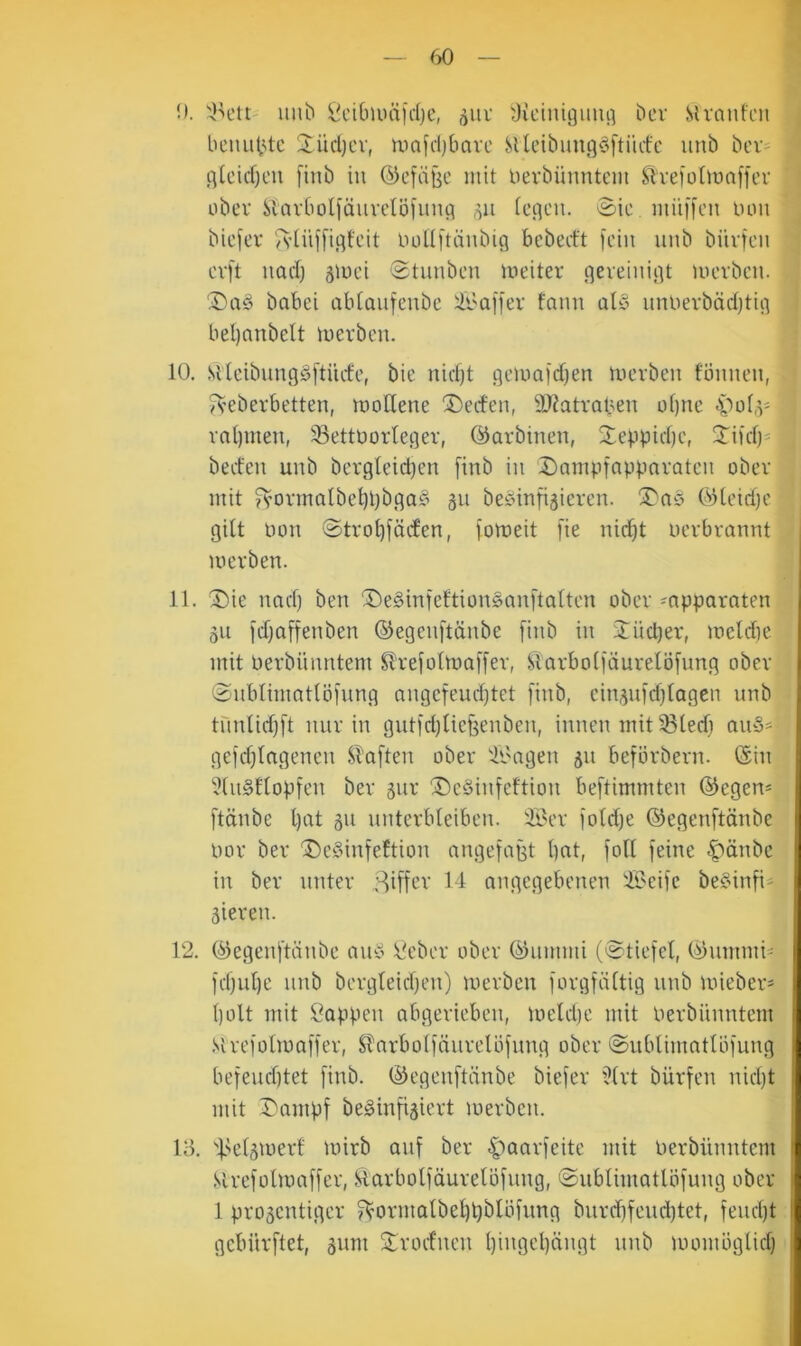 0. llu^ ^^’ibuuifdjc, j^uv diciutguufl bcv Slvanfni beiuibtc üüd)cv, inajdjbave SUcibungöftiidc unb bcV' g[cid)cu [inb in ©efdtje mit l)evbünntcm ^ive)ü^ma^fcl• ober Slarboliäuvetöünig iegcn. ©ic, miiffcu Don biefer ludtftänbig bebed't [ein unb biivtcii cvft uad) äiuci 0tunbeu meiter gereinigt movben. 2)nd babei abtonfenbe :il>ai[er fann üly nnuevbäd)tig beljanbelt merben. 10. Sitcibnngdftücfc, bie nidjt gcma|d)en merben fönnen, /veberbetten, mofiene Reefen, 9)?atral^en of)nc 4'^ot,^' vn()inen, Bettvorleger, ©arbinen, 2eppid)c, 3Tiid)= bed'en unb bcrgleidjen finb in 2)ampfappnratcn ober mit ^’0rmalbel)t)bga§ 311 beöinfijiercn. ^nö ©tcid)e gilt von ©trobföifen, fotoeit fie nid^t verbrannt merben. 11. ^ie und) ben ^e§inteftion§an[talten ober -apparnten 311 i'd^affenben ©egenftänbe [inb in 3;iid)er, iveldie mit verbnnntem Slrefoltvalfer, Slarbol[äurelö[nng ober @nblimatlö[nng nngefeud^tet [inb, cin3u[d)lagen nnb tnnlid)[t mir in gnt[d)lie[3enben, innen mit Bled) an§^ ge[d)lngenen Sl’a[ten ober B'ngen 31t be[örbern. ©in 51n§£lop[en ber 3iir ®eSin[eftion be[timmten ©egem [tänbe l)at 311 unterbleiben. B^er [old)e ©egen[tänbe vor ber ^c§in[eftion nnge[agt bat, [oll [eine |)änbc in ber unter Ziffer 11 angegebenen B>ei[e befind- 3ieren. 12. ©egen[tänbe and ideber ober ©nmmi (@tie[el, ©nmmi- [d)nl)e nnb bergleidjen) merben [org[ältig nnb mieber^ l)olt mit Sappen abgerieben, meldie mit Verbnnntem .Vire[vlma[[er, Slarbol[änrelö[nng ober @nblimatlb[nng be[end)tet [inb. ©egcn[tcinbe bie[er ’^lrt bür[en nid)t mit r'amp[ bedin[i3iert merben. 13. Bß^8'vert mirb an[ ber C’oaxgeite mit Verbnnntem Slrc[olma[[er, ftarbol[äurelö[nng, @nblimatlö[ung ober 1 pro3cntiger ?Vormalbebbblii[nng bnrd)[endbtet, [end)t gcbnr[tet, 3um Slroelncn bivgcl)ängt nnb momöglid)
