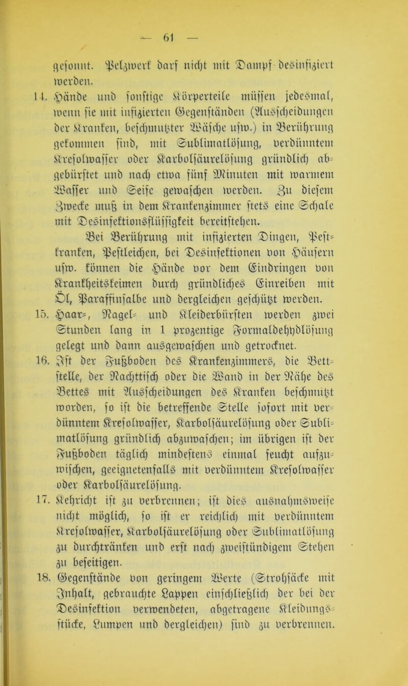 rtcionut. bavf nic()t mit !Dampf be^iniijitcvt uicvben. 14. .soänbe unb fouftinc StlivpevteUc müffeu jebciomnl, mcim [ie mit infijjievtcn ©eöeuftänbeu (^tuyicbcibuiicjcn bcv Slvanfeii, bcidjmubter äi'äicl)c ufm.) in 33erii()runn licfommeu [inb, mit ©ubtimntlöjuiu], tievbiunitem SlrciütmaHcv ober Starbolfäurelbfimg nrünbliri) nb= .qebürftet unb und) ctlon fünf 9Jiinutcn mit marmem '-Ü'nffev unb ©eifc gemnfi^en merben. 3^i biefent Smeefe muB in bem Stranfenjimmer [tets eine @d)nte mit ‘DeöinfettionSftüffigfeit bereit[tet)en. 33ei sBeviU)rung mit infizierten 3)ingen, ‘'^^eft- trauten, i)3e[tleic^en, bei 'I)e§infeftionen oon spnnfern ufm. tonnen bie |)änbe oor bem (Einbringen Don Srnnf^eitöfeimen burd) grünbtid)e§ ©inreiben mit £)t, ^nraffinfolbe unb bergleid)en gefdjü^t merben. 15. |)aar=, i)^aget' unb SUeiberbürften merben gmei •Stunbeu lang in 1 prozentige 3’ormalbet)t)bUifung getegt unb bann au^gemafc^en unb getroefnet. 16. 3ft ber 3’UBbobcn be§ Slranfenzinimer§, bie 33ett' [teile, ber iRadjttifd^ ober bie iBanb in ber 9?dl)e be§ 'SetteS mit 3(u»[d)eibungen be§ Slranfen befi^mnl^t roorben, fo ift bie betreffenbe Stelle fofort mit ner^ bünntem Strefotmaffer, Sl’arbolfäurelbfung ober 0ubli= matlöfung grünblic^ abzumafd)en; im übrigen ift ber TyuBboben täglid) minbefteuy einmal feud^t aufzit' mifdjen, geeignetenfallä mit oerbünntem Slrefolmaffer ober ^^orbolfäurelöfimg. 17. Slel)rid)t ift zu oerbrennen; ift biey an§nal)nidmeife nid)t möglid), fo ift er reidjlid) mit oerbünntem Slrcfolmaffer, Slarbolfäurelofung ober Sublimatlbfung zu burc^tränfen unb erft nad) zioeiftünbigem Stellen Zn befeitigen. 18. ©egenftänbe Oon geringem Äderte (Strol)fäefe mit 3nt)att, gcbraud)te öaüpen einfd)liefitid) ber bei ber 'Deäinfettion Oermenbeten, abgetragene SHeibungiS- ftürfe, Cumoen unb bergleidjen) finb zu oerbreuneu.