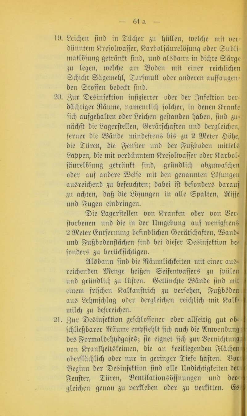 H). i'ddjeii [iub in 3^üd)ev gu l)üden, Uie[d)c mit ncv^ bünntcm Sivcfotma[[cr, St'nvbotinurelöfunfl ober Subti mattöfun.q getrnnft fiiib, uiib a(§bann in bidjte ©arge ,^n legen, loetdte am SSoben mit einer reidjticben ©d)id)t ©ngemebl, Xorfmufl ober anberen nnf[augen= ben ©toffen bebed't finb. '20. ^^ur ®e§infeftion infigierter ober ber ;^nfeftion üer- bädjtiger Sftäume, namentlid) fold^er, in benen Stranfe fid) aufgel)atten ober Ceid)en geftanbcn t)aben, finb gn* nädjft bie ^2agerfteflen, ©erätfdjaften nnb berg(eid)en, ferner bie äBänbe minbeftenS bi§ gu 2 3)?eter .'pöt)e, bie Spüren, bie fyenfter nnb ber f^’itf3boben mittete 5i'’appen, bie mit nerbünntem ^refolmaffer ober ^larbot= fnurelöfnng getränft finb, grünblid) abgumafdjen ober auf anbere SBetfe mit ben genannten ßöfungen auöreid)enb gu befeud}ten; babei ift befonberö barauf gn ad)ten, baß bie ööfungen in alte ©palten, fRiffe nnb fvugen einbringen. ®ie öagerftellen oon Strant'en ober Pon 93er= ftorbenen nnb bie in ber Umgebung auf menigften^ 2 iReter (Sntfernung befinblidfen ©erätfdfaften, 2Banb* nnb ^’Uf3bobenfläd)en finb bei biefer ®e§infeftion be* fonberS gu berücffic^tigen. 2U§bann finb bie fRänmlidjfeiten mit einer auc« reid)enben 9}?enge l)eif3en ©eifenmafferS gu fpülen unb grünblid) git lüften, ©etüncbte SBdnbe finb mit einem frifdfen STalfanftricb gu Perfel)en, f^mPöben au§ Öel)mfd)lag ober bergleicben reidflid) mit ^alf- mild) gu beftreidjen. 21. 3ur ®eSinfeftion gefdjloffener ober allfeitig gut o.h' ft^liefebarer fRäume empfieljtt fid) aud) bie 5lnmenbung be§ f^ormalbel)t)bgafe§; fie eignet fid) gur iBernid)tung i Pon ^ranll)eit§leimen, bie an freiliegenben 5^’läc^en oberflüd)lic^ ober nur in geringer Stiefe l)aften. iBor 'iieginn ber ®e§infeftion finb alle Unbid)tigfeiten ber I fvenfter, Spüren, i8entilation»öffnungen unb ber= gleid)cn genau gu Perfleben ober gu Perfitten.