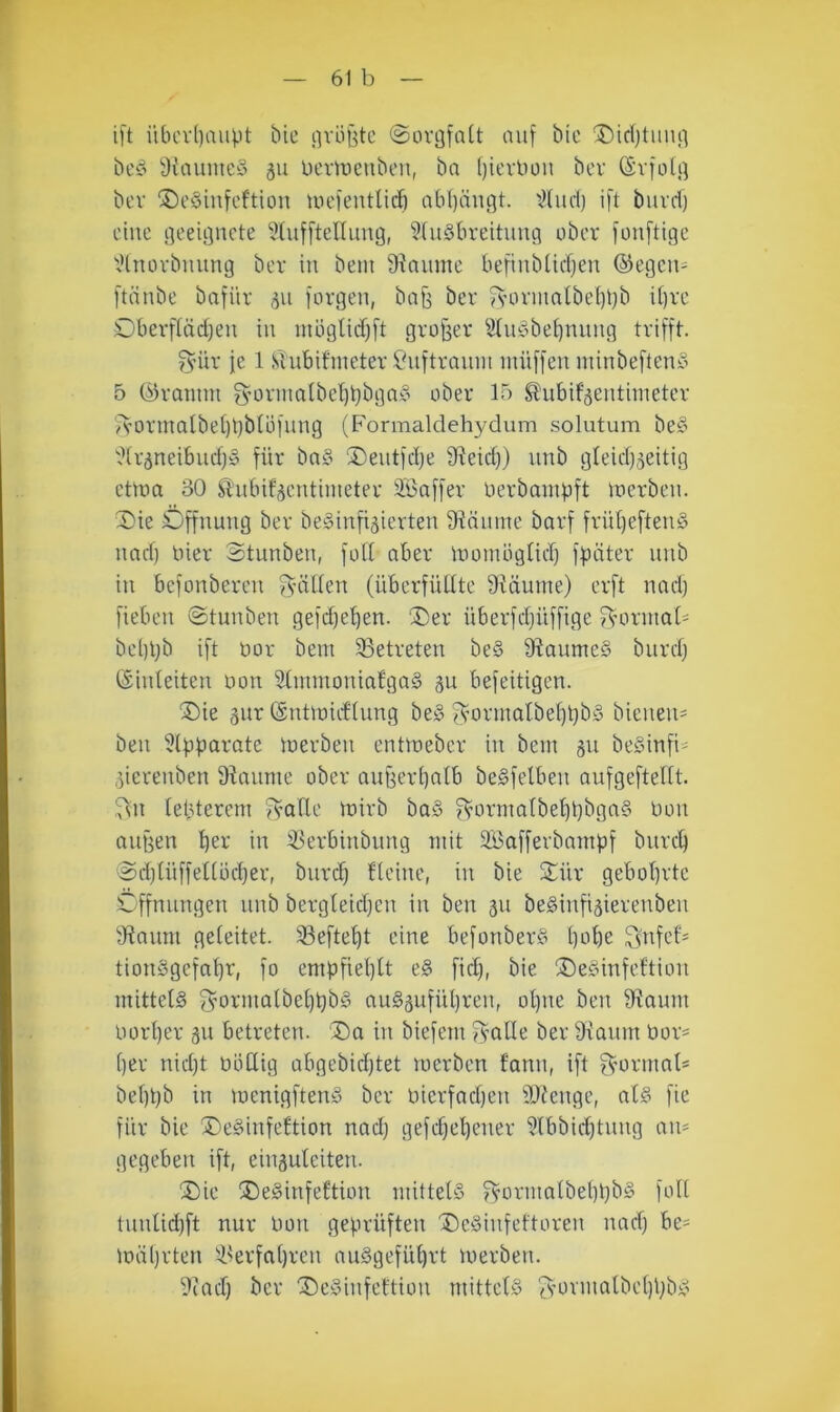 ift iUH'vl)aiipt bie iivö^tc @orgfa[t auf btc ®td)tuiui bed i)faumcö 311 Dcriueuben, bn (jievüon ber (Svfol.q bev ®e§infeftton uu’fentlic^ abl)änc5t. 'J(ud) ift buvd) eine fleeiflnete ^hifftelUmg, ?(u§breitinui ober fouftige ^Hnüvbming ber in bem Siaume beftnbüerjen ©egcii- ftäube bafür 511 fovgen, baf^ ber fs’OvmalbeIti}b i[)re Oberffäd^eu in möglidfft groj3er ^(udbe^nung trifft. fyür fc 1 sTubifmeter Suftrauiit inüffeu minbefteuy 5 (träumt g’orma(bel)t)bga§ ober 15 ^ubif^entiineter '^A'Ormalbel)t)blüfung (Formaldehydum solutum be§ '.?(r5neibud)§ für bn§ ®eiitfdje fHeid)) unb gteidjjeitig etlüa 30 Slubifäentimeter 3Baffer üerbampft luerbeu. S)ie Öffnung ber bedinfijierten 9Mume barf frül)efteu§ uaef) liier Stunbeu, foü aber liionuignd) fpäter unb in befonbereu fyäUen (überfüllte 9^äume) erft nadj fieben ©tunben gefd)el)en. Der überfdjüffige ^nirmol' bel)t;b ift öor bem 93etreten be§ 9?aume§ bnrcl) (Sinleiten non 9lmmonia£ga§ gu befeitigen. Die äur (gntmiiflnng be§ 3^ormalbel)t}b!§ bieneu= beu ^Ipücii'ote loerben entmeber in bem 511 beSinfi- ,5ierenben 9iaume ober angerbalb beSfelben aufgeftellt. ^n lebterem 5s’Qlle mirb ba§ ?vormalbebt)bga§ Don äugen bei' üi iBerbinbiing mit 2i5afferbambf bnreb ©d}lüffetlüd}er, bnreb flcine, in bie Dür gebohrte Cffnnngen unb bergleidjcn in ben 311 beSinfisierenben 9?anm geleitet. 93eftebt eine befonberS be>be ?difef' tionSgefabr, fo emüfiel)tt e§ fiel), bie DeSinfeftion mittels f^oii'iötbebbbd auSäiifübren, ol)ue ben 9iaum norber 311 betreten. Da in biefem fycille ber 9xaum bor- ber nid)t boUig abgebidjtet merben fann, ift g^ormnF bebbb in menigftenS ber bierfacben 9Jtenge, als fie für bie DeSinfeltion nad) gefdjebener 9lbbid)tnng an- gegeben ift, ehi3uleiten. Die DeSinfeltion mittels fvormolbebbbs foll tnnlid)ft nur bon geprüften DeSinfeftoren nad) be= mäbrten 'ikrfal)rcn auSgefübrt merben. 9(ad) ber DeSinfeftiou mittels ^mrmalbcbbbs
