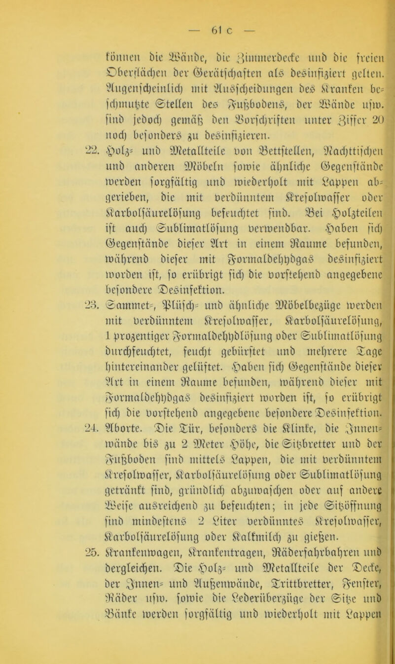 — 61 c — tonnen bic Üi'änbe, bie Hiiinncrbcefc nnb bic freien Oberftiidjen bev ®eriitid)aften atö beöinfi^icvt netten. ^^(nnen|d)einlid) mit '^tndfd)eibnngen bes .Stranfen be- fd)innbte 0teltcn bec> JVunbobenö, ber Ä^änbc nfto. finb jebücf) nemäfe ben ^i^ori'djviften unter BUfi-'v 20 nod) befonberö beöinfi^ieren. 22. .'öot5= unb iWetaltteite non 33ettftetten, 9iad)ttiidjen unb anberen 9J?öbctn lomic ät)ntid)e (^e.qenftänbc merben iorqfättiq unb iuiebert)ott mit i\ippcn ab^ qerieben, bie mit oerbünntem ^reiolmnffer ober Starbolfäurelöfunn befeudjtet finb. 33ei i^otjtciten ift audj 0ubtimntIöfung Uermenbbar. -Stoben fid) ©egenftönbe biefer 3(rt in einem S^aume befunben, mii()renb biefer mit ?^’ormatbet)t)bga§ be^infigiert toorben ift, fo erübrigt fid) bie borftet)enb angegebene befonbere ®edinfettion. 20, 0ammet=, iplüfd)- unb ü^ntidje 9)?öbetbe5Üge merben mit berbünntem Strefotmaffer, ^arbolfäurelöfung, 1 pro^entiger ^’0rmaIbel)l)btöfung ober ©ubtimnttöfung burd)feud)tet, feud)t gebürftet unb mehrere 0nge I)intereinauber gelüftet. •S“'>aben fid) (^egenftünbe biefer i.Hrt in einem 9iaume befunben, mät)renb biefer mit /S'ormalbel)t)bga§ beöinfi^iert morben ift, fo erübrigt fid) bie borftet)enb angegebene befonbere ®e§infeftion. 21. ütborte. ®ie 0ür, befonberS bie Stinte, bie l^'vnneii' tininbe bi§ gu 2 9J?eter <t'bt)e, bie ©it^bretter unb bev ivufeboben finb mittet).’ 5i?appen, bie mit berbünntem .Strefoltoaffer, Siarbotfäurelöfung ober ©ubtimatlöfung getränft finb, grünbtid) abäumafd)en ober auf anbere ii'eife au§reid)enb 511 befeud)ten; in jebe ©ifjöffnung finb minbeftenS 2 Öiter berbünnte§ Slrefotumffer, STarbotfäuretöfimg ober Sl'attmitd) 511 giefjen. 25. Stranfenibagen, Slranfeutragen, 9ftäberfal)rbat)ren unb bergteic^en. ®ie .potä- unb 2)Zetattteite ber ®ede, ber 3'itnem unb 3lu§emoänbe, ©rittbretter, ?^enfter, ^ü’äber uf)b. fotbie bic f^eberüberpge ber ©ibc unb iuinfe merben forgfüttig unb unebcrt)ott mit l'appcn