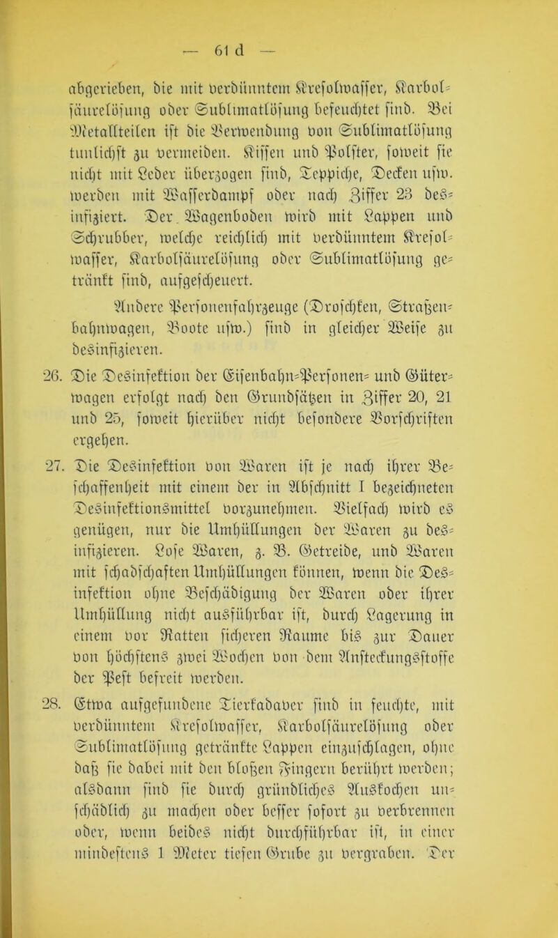 abflcviehcn, bie mit ocrbüiintcm Sl'refotmaffer, Karbol' läuvetöiuufl über ©ubiimntUifung befeuebtet finb. 33ci WetalCteitcn i[t bic i^ermeubung imu ©ublimatlöluug tuuUri)[t 511 ücvmeibeu. STiffen imb ^nitfter, foiueit fie niebt mit Sebev überzogen finb, S:cbbicbt’, ®ccfen ufm. merben mit 3i'a[[cvbambi ober iiacb B'ffcv 23 bc§^ infiziert. Dev. Söngenbobeii mivb mit unb 3(^vubbev, metebe veicblicf) mit Uerbiumtem J^refot' maffev, ^arbotfäiivetlifung obev ©ubtimatUifung gc= tvänft [inb, aufgejd)euert. ^Hiiberc '»i'erioneiifabväeuge (Dvo)cbfeit, ©tvagen- babnmageu, 'i^ootc uim.) [inb in gleicber 2Bei[e 31t beyinfiäieven. 26. Die DeSinfeftion bev ®i[enbabn'^^er[onen= unb ®üteV' magen erfolgt nacb ben ©rnnbfäben in 20, 21 unb 25, [omeit bie^'übev nicl)t befonbeve S3ov[cbriften ergeben. 27. Die De§in[eltion non ^'oren ift je nad) ihrer [d)a[fenbeit mit einem ber in 5lb[d)nitt I be^eiebneten DeyinfeftionSmittel noräunebmen. fßielfad) mirb cd genügen, nur bie Umbüllungcn ber Sparen ju bed- infizieren. Öofe Söarcn, 3. 93. betreibe, unb 9i^aren mit [d)abfd)nften UmbüHungcn tonnen, menn bic Ded* infeftion ol)ne 95c[d)äbigung ber Sionren ober ihrer Umbntlnng nid)t audfiibrbar ift, burdj Lagerung in einem nor [Ratten fidjcren [Raume bid zur Dauer non bnd]ftend ztuei il'od)cn non bem 9(nftcrfungdftoffe ber [peft befreit inerben. 28. (Stma aufgefnnbene Xierfabaner finb in fendjte, mit nerbünntem Sirefolinaffer, Slarbolfänrelöfnng ober Snblimatlüfung getränfte ?abüni ein3ufd)lagcn, ohne bab fie babei mit ben blojzen fyingern berührt merben; atdbann finb fie bnrd} grünblid)cd 9lndfod)en uii' fd)äblicb 311 mad)en ober beffer fofort 311 nerbrennen ober, Uienn beibed nirbt bnrdjfübrbar ift, in einer minbeftend 1 [Dieter tiefen Olrnbc 311 nergraben. Der