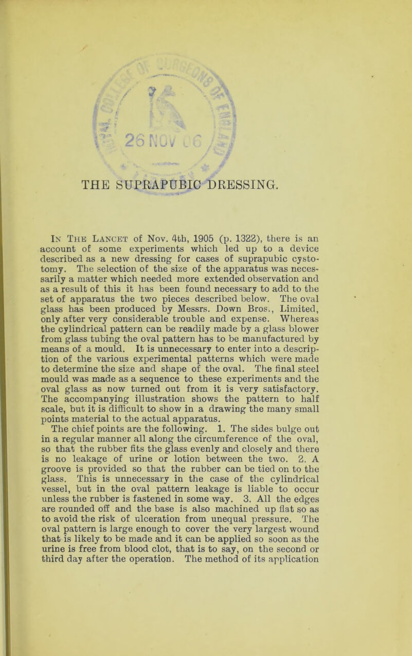 THE SUPRAPUBIC DRESSING. In The Lancet of Nov. 4fch, 1905 (p. 1322), there is an account of some experiments which led up to a device described as a new dressing for cases of suprapubic cysto- tomy. The selection of the size of the apparatus was neces- sarily a matter which needed more extended observation and as a result of this it has been found necessary to add to the set of apparatus the two pieces described below. The oval glass has been produced by Messrs. Down Bros., Limited, only after very considerable trouble and expense. Whereas the cylindrical pattern can be readily made by a glass blower from glass tubing the oval pattern has to be manufactured by means of a mould. It is unnecessary to enter into a descrip- tion of the various experimental patterns which were made to determine the size and shape of the oval. The final steel mould was made as a sequence to these experiments and the oval glass as now turned out from it is very satisfactory. The accompanying illustration shows the pattern to half scale, but it is difficult to show in a drawing the many small points material to the actual apparatus. The chief points are the following. 1. The sides bulge out in a regular manner all along the circumference of the oval, so that the rubber fits the glass evenly and closely and there is no leakage of urine or lotion between the two. 2. A groove is provided so that the rubber can be tied on to the glass. This is unnecessary in the case of the cylindrical vessel, but in the oval pattern leakage is liable to occur unless the rubber is fastened in some way. 3. All the edges are rounded off and the base is also machined up flat so as to avoid the risk of ulceration from unequal pressure. The oval pattern is large enough to cover the very largest wound that is likely to be made and it can be applied so soon as the urine is free from blood clot, that is to say, on the second or third day after the operation. The method of its application