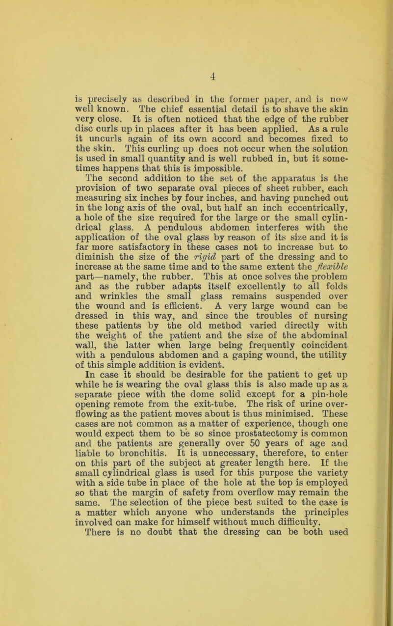 4 is precisely as described in the former paper, and is now well known. The chief essential detail is to shave the skin very close. It is often noticed that the edge of the rubber disc curls up in places after it has been applied. As a rule it uncurls again of its own accord and becomes fixed to the skin. This curling up does not occur when the solution is used in small quantity and is well rubbed in, but it some- times happens that this is impossible. The second addition to the set of the apparatus is the provision of two separate oval pieces of sheet rubber, each measuring six inches by four inches, and having punched out in the long axis of the oval, but half an inch eccentrically, a hole of the size required for the large or the small cylin- drical glass. A pendulous abdomen interferes with the application of the oval glass by reason of its size and it is far more satisfactory in these cases not to increase but to diminish the size of the riyid part of the dressing and to increase at the same time and to the same extent the flexible part—namely, the rubber. This at once solves the problem and as the rubber adapts itself excellently to all folds and wrinkles the small glass remains suspended over the wound and is efficient. A very large wound can be dressed in this way, and since the troubles of nursing these patients by the old method varied directly with the weight of the patient and the size of the abdominal wall, the latter when large being frequently coincident with a pendulous abdomen and a gaping wound, the utility of this simple addition is evident. In case it should be desirable for the patient to get up while he is wearing the oval glass this is also made up as a separate piece with the dome solid except for a pin-hole opening remote from the exit-tube. The risk of urine over- flowing as the patient moves about is thus minimised. These cases are not common as a matter of experience, though one would expect them to be so since prostatectomy is common and the patients are generally over 50 years of age and liable to bronchitis. It is unnecessary, therefore, to enter- on this part of the subject at greater length here. If the small cylindrical glass is used for this purpose the variety with a side tube in place of the hole at the top is employed so that the margin of safety from overflow may remain the same. The selection of the piece best suited to the case is a matter which anyone who understands the principles involved can make for himself without much difficulty. There is no doubt that the dressing can be both used