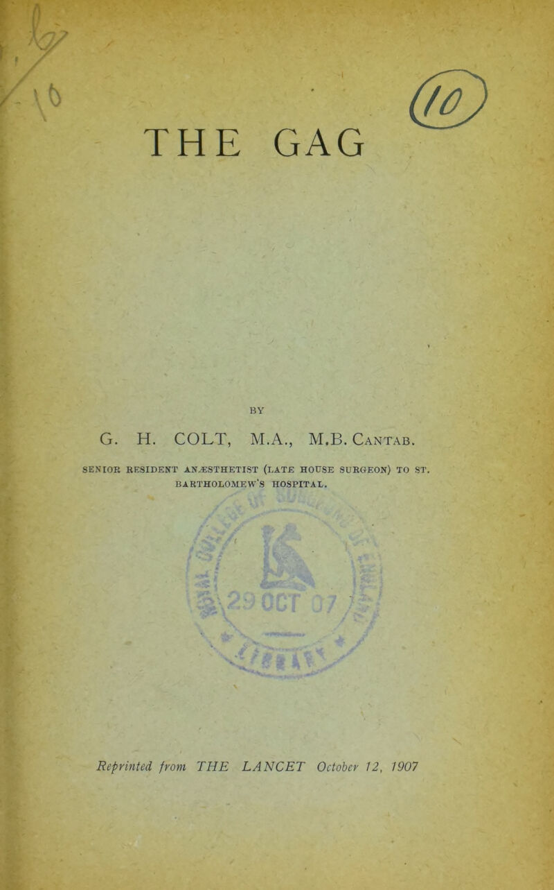 (g) THE GAG BY G. H. COLT, M.A., M.B. Cantab. SENIOR RESIDENT AN,«STHETIST (LATE HOUSE SURGEON) TO ST. BARTHOLOMEW’S HOSPITAL. Reprinted from THE LANCET October 12, 1907