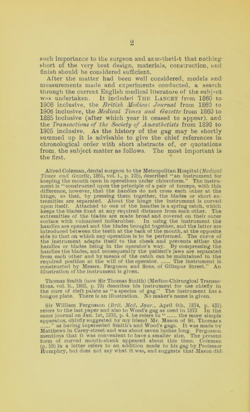 such importance to the surgeon and anEe'theti.-t that nothing siiort of the very best design, materials, construction, and finish should be considered sufficient. After the matter had been well considered, models and measurements made and experiments conducted, a search through the current Englisli medical literature of the subjpct was undertaken. It included The Lancet from I860 to 1906 inclusive, the British Medical Jimrnal from 1860 to 1906 inclusive, the Medical Times and Gazette from 1860 to 1885 inclusive (after which year it ceased to appear), and the Transactions of the Society of Ancesthetists from 1898 to 1905 inclusive. As the history of the gag may be shortly summed up it is advisable to give the chief references in chronological order with short abstracts of, or quotations from, the subject matter as follows. The most important is the first. Allred Coleman, dental surgeon to the Metropolitan Hospital (Afedicaf Times and Gazette, 1861, vol. i., p. 105), described “an instrument for keeping the mouth open in operations under chloroform.” The instru- ment is “constructed upon the principle of a pair of forceps, with this difference, however, that the handles do not cross each other at the hinge, so that, by pressing them together, the blades or short ex- tremities are separated. About the hinge the instrument is curved upon itself. Attached to one of the handles is a spring catch, which keeps the blades fixed at any required distance from each other. The extremities of the blades are made broad and covered on their outer surface with vulcanised indiarubber. In using the instrument the handles are opened and the blades brought together, and the latter are introduced between the teeth at the back of the mouth, at the opposite side to that on which any operation is to be performed. The curve of the instrument adapts itself to the cheek and prevents either the handles or blades being in the operator's way. By compressing the handles the blades, and consequently the patient’s .jaws are separated from each other and by means of the catch can be maintained in the required position at the will of the operator The instrument is constructed by Messrs. Ferguson and Sons, of Giltspur Street.” An illustration of the instrument is given. Thomas Smith (now Sir Thomas Smith) (Medico-Chirurgical Transac- tions. vol. li., 1868, p. 79) describes his instrument for use chiefly in the cure of cleft palate as “a species of gag.” The instrument has a tongue plate. There is an illustration. No maker’s name is given. Sir William Fergusson (Brit. Med. Jour., April 4th, 1874, p. 437) refers to the last paper and also to Wood’s gag as used in 1873 In the same .journal on Jan. 1st, 1876, p. 4. he refers to “ the more simple apparatus, chiefly suggested by my friend Mr. Mason of St. Thomas s ” as having superseded Smith’s and Wood’s gags. It was made by Matthews in Carey-street and was about seven inches long. Fergusson mentions that it was convenient to have a smaller size. The present form of curved mouth-shank appeared about this time. Coleman (p.59)in a letter refers to an addition made to his gag by Professor Humphry, but does not say what it was, and suggests that Mason did