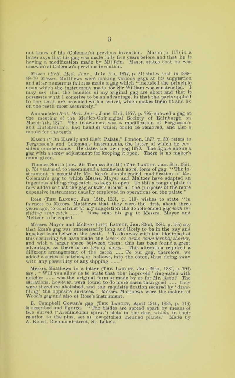 8 not know of his (Coleman’s) previous invention. Mason (p. 117) in a letter says that his }(ag was made fully five years before.and that he is having a modification made by Miliikin. Mason states that he was unaware of Coleman’s previous invention. Mason (Brit. Med. Jour., July 7th, 1877, p. 31) states that in 1868- 69-70 Messrs. Matthews were making various gags at his suggestion and after numerous failures made a gag which “included the principle upon which the instrument made for Sir William was constructed. I may say that the handles of my original gag are short and that it possesses what I conceive to be an advantage, in that the parts applied to the teeth are provided with a swivel, which makes them fit and fix on the teeth most accurately.” Annandale (Brit. Med. Jour., June 23rd, 1877, p. 795) showed a gag at the meeting of the Medico-Chirurgical Societj^ of Edinburgh on March 7th, 1877. The instrument was a modification of Pergusson’s and Hutchinson’s, had handles which could be removed, and also a mould for the teeth. Mason (“On Harelip and Cleft Palate,” London, 1877, p. 80) refers to Fergusson’s and Coleman’s instruments, the Utter of which he con- siders cumbersome. He dates his own gag 1870. The figure shows a gag with a screw adjustment for keeping it open. There is no maker’s name given. Thomas Smith (now Sir Thomas Smith) (The Lancet. Jan. 8th, 1881, p. 78) ventured to recommend a somewhat novel form of gag. “ The in- strument is essentially Mr. Rose’s double-ended modification of Mr. Coleman’s gag to which Messrs. Mayer and Meltzer have adapted an ingenious siiding-ring-catch, to keep it open. To this a longue plate is now added so that the gag answers almost all the purposes of the more expensive instrument usually employed in operations on the palate.” Rose (The Lancet. Jan. 15th, 1881, p. 118) wishes to state “in fairness to Messrs. Matthews that they were the first, about three years ago, to construct at my suggestion the double-ended gag with the sliding ring catch ” Rose sent his gag to Messrs. Mayer and Meltzer to be copied. Messrs. Mayer and Meltzer (The Lancet, Jan. 22nd, 1881, p. 155) say that Rose’s gag was unnecessarily long and likely to be in the way and knocked from between the teeth.  To do away with the likelihood of this occurring we have made the levers or arms considerably shorter, and with a larger space between them; this has been found a great advantage, as there is no loss of power. This alteration required a different arrangement of the catch To our gag, therefore, we added a series of notches, or hollows, into the catch, thus doing away with any possibility of any slipping ” Messrs. Matthews in a letter (The Lancet, Jan. 29th, 1881, p. 193) say : “ Will you allow us to state that the ‘ improved ’ ring-catch with notches was the original form as made by us for Mr. Rose ? The serrations, however, were found to do more harm than good they were therefore abolished, and the requisite fixation secured by ‘draw- filing’ the opposite surfaces.” Messrs. Matthews were the makers of Wood’s gag and also of Rose’s instrument. B. Campbell Gowan’s gag (The Lancet, April 19th, 1884, p. 713) is described and figured. “ The blades are spread apart by means of two curved (‘Archimedian spiral’) slots in the disc, which, in their relation to the pins, act as low-pitched inclined planes.” Made by A. Konst, Richmond-street, St. Luke’s.