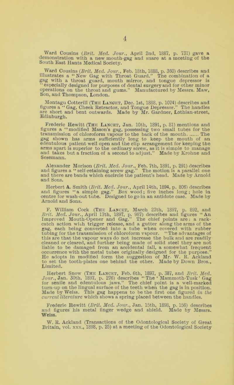 Ward Cousins (Brit. Med. Jour., April 2nd, 1887, p. 731) gave a demonstration with a new mouth-gag and snare at a meeting of the South East Hants Medical Society. Ward Cousins (Brit. Med. Jour., Feb. 18th, 1888, p. 360) describes and illustrates a “ New Gag with Throat Guard.” The combination of a gag with a throat guard, mouth mirror, and tongue depressor is “ especially designed for purposes of dental surgery and for other minor operations on the throat and gums.” Manufactured by Messrs. Maw, Son, and Thompson, London. Montagu Cotterill (The Lancet, Dec. 1st, 1888, p. 1074) describes and figures a •* Gag, Cheek Retractor, and Tongue Depressor.” The handles are short and bent outwards. Made by Mr. Gardner, Lothian-street, Edinburgh. Frederic Hewitt (The Lancet, Jan. 10th, 1891, p. 81) mentions and figures a “modified Mason’s gag, possessing two small tubes for the transmission of chloroform vapour to the back of the mouth The gag shown has arms sufficiently long to keep the mouth of an edentulous patient well open and the clip arrangement for keeping the arms apart is superior to the ordinary screw, as it is simple to manage and takes but a fraction of a second to adjust.” Made by Krohne and Sesemann. Alexander Morison (Brit. Med. Jour., Feb. 7th, 1891, p. 291) describes and figures a “ self-retaining screw gag.” The motion is a parallel one and there are bands which encircle the patient’s head. Made by Arnold and Sons. Herbert A. Smith (Brit. Med. Jour., April 14th, 1894, p. 806) describes and figures “ a simple gag.” Box wood; five inches long; hole in centre for wash-out tube. Designed to go in an antidote case. Made by Arnold and Sons. F. William Cock (The Lancet, March 27th, 1897, p. 892, and Brit. Med. Jour., April 17th, 1897, p. 987) describes and figures “An Improved Mouth-Opener and Gag.” The chief points are: a rack- catch action wiuh trigger release, and a gutter along the arms of the gag, each being converted into a tube when covered with rubber tubing for the transmission of chloroform vapour. “The advantages of this are that the vapour ways do not increase the bulk and are readily cleaned or cleared, and further being made of solid steel they are not liable to be damaged from an accidental fall, a somewhat frequent occurrence with the metal tubes originally designed for the purpose.” He adopts in modified form the suggestion of Mr- W. R. Ackland to set the tooth-plates one behind the other. Made by Down Bros., Limited. Herbert Snow (The Lancet, Feb. 6th, 1897, p. 387, and Brit. Med. Jour., Jan. 30th, 1897, p. 276) describes  The ‘ Mammoth-Tusk ’ Gag for senile and edentulous jaws.” The chief point is a well-marked turn-up on the lingual surface of the teeth when the gag is in position. Made by Weiss. This gag happens to be the first one figured in the current literature which shows a spring placed between the handles. Frederic Hewitt (Brit. Med. Jour., Jan. 15th, 1898, p. 156) describes and figures' his metal finger wedge and shield. Made by Messrs. Weiss. W. R. Ackland (Transactions of the Odontological Society of Great Britain, vol. xxx., 1898, p. 25) at a meeting of the Odontological Society