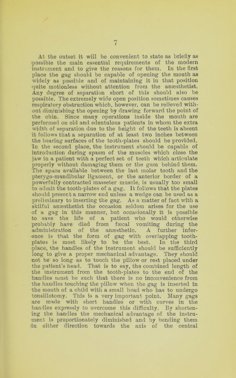 At the outset it will be convenient to state as briefly as possible the main essential requirements of the modern instrument and to give the reasons for them. In the first place the gag should be capable of opening the mouth as widely as possible and of maintaining it in that position quite motionless without attention from the anaesthetist. Any degree of separation short of this should also be possible. The extremely wide open position sometimes causes respiratory obstruction which, however, can be relieved with- out diminishing the opening by drawing forward the point of the chin. Since many operations inside the mouth are performed on old and edentulous patients in whom the extra width of separation due to the height of the teeth is absent it follows that a separation of at least two inches between the bearing surfaces of the tooth-plates should be provided. In the second place, the instrument should be capable of introduction during spasm of the muscles which close the jaw in a patient with a perfect set of teeth which articulate properly without damaging them or the gum behind them. The space available between the last molar tooth and the pterygo-mandibular ligament, or the anterior border of a powerfully contracted masseter muscle, is usually too small to admit the tooth-plates of a gag. It follows that the plates should present a narrow end unless a wedge can be used as a preliminary to inserting the gag. As a matter of fact with a skilful anesthetist the occasion seldom arises for the use of a gag in this manner, but occasionally it is possible to save the life of a patient who would otherwise probably have died from fecal vomiting during the administration of the anesthetic. A further infer- ence is that the form of gag with overlapping tooth- plates is most likely to be the best. In the third place, the handles of the instrument should be sufficiently long to give a proper mechanical advantage. They should not be so long as to touch the pillow or rest placed under the patient’s head. That is to say, the combined length of the instrument from the tooth-plates to the end of the handles must be such that there is no inconvenience from the handles touching the pillow when the gag is inserted in the mouth of a child with a small head who has to undergo tonsillotomy. This is a very important point. Many gags are made with short handles or with curves in the handles expressly to overcome this difficulty. By shorten- ing the handles the mechanical advantage of the instru- ment is proportionately diminished and by bending them in either direction towards the axis of the central