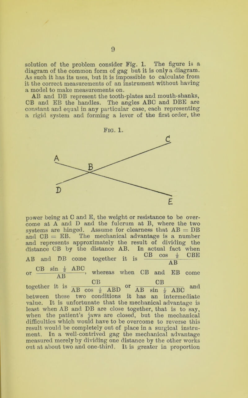 solution of the problem consider Fig. 1. The figure is a diagram of the common form of gag but it is only a diagram. As such it has its uses, but it is impossible to calculate from it the correct measurements of an instrument without having a model to make measurements on. AB and DB represent the tooth-plates and mouth-shanks, CB and EB the handles. The angles ABC and DBE are constant and equal in any particular case, each representing a rigid system and forming a lever of the first order, the Fig. 1. power being at 0 and E, the weight or resistance to be over- come at A and D and the fulcrum at B, where the two systems are hinged. Assume for clearness that AB = DB and CB = EB. The mechanical advantage is a number and represents approximately the result of dividing the distance CB by the distance AB. In actual fact when , . CB cos i CBE together it is AB and DB come CB sin i ABC AB or AB whereas when CB and EB come .u . CB CB ^ ® AB cos i ABD AB sm i ABC between these two conditions it has an intermediate value. It is unfortunate that the mechanical advantage is least when AB and DB are close together, that is to say, when the patient’s jaws are closed, but the mechanical difficulties which would have to be overcome to reverse this result would be completely out of place in a surgical instru- ment. In a well-contrived gag the mechanical advantage measured merely by dividing one distance by the other works out at about two and one-third. It is greater in proportion
