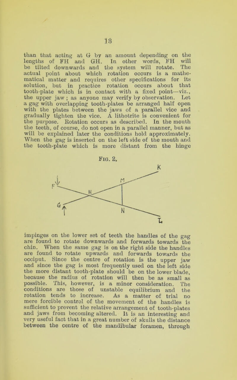 than that acting at G by an amount depending on the lengths of FH and GH. In other words, FH will be tilted downwards and the system will rotate. The actual point about which rotation occurs is a mathe- matical matter and requires other specifications for its solution, but in practice rotation occurs about that tooth-plate which is in contact with a fixed point—viz., the upper jaw ; as anyone may verify by observation. Let a gag with overlapping tooth-plates be arranged half open with the plates between the jaws of a parallel vice and gradually tighten the vice. A lithotrite is convenient for the purpose. Rotation occurs as described. In the mouth the teeth, of course, do not open in a parallel manner, but as will be explained later the conditions hold approximately. When the gag is inserted on the left side of the mouth and the tooth-plate which is more distant from the hinge Fig. 2. K impinges on the lower set of teeth the handles of the gag are found to rotate downwards and forwards towards the chin. When the same gag is on the right side the handles are found to rotate upwards and forwards towards the occiput. Since the centre of rotation is the upper jaw and since the gag is most frequently used on the left side the more distant tooth-plate should be on the lower blade, because the radius of rotation will then be as small as possible. This, however, is a minor consideration. The conditions are those of unstable equilibrium and the rotation tends to increase. As a matter of trial no mere forcible control of the movement of the handles is sufficient to prevent the relative arrangement of tooth-plates and jaws from becoming altered. It is an interesting and very useful fact that in a great number of skulls the distance between the centre of the mandibular foramen, through