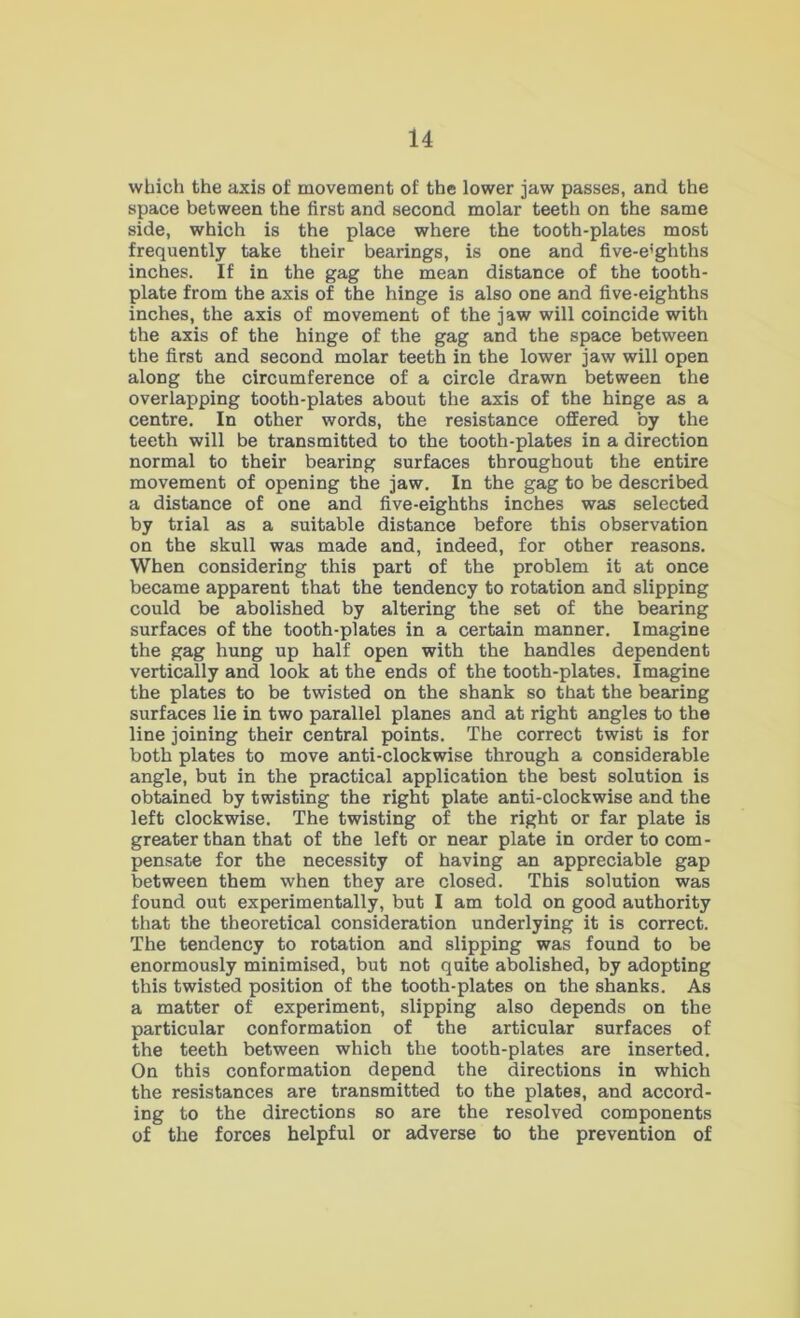 which the axis of movement of the lower jaw passes, and the space between the first and second molar teeth on the same side, which is the place where the tooth-plates most frequently take their bearings, is one and five-e’ghths inches. If in the gag the mean distance of the tooth- plate from the axis of the hinge is also one and five-eighths inches, the axis of movement of the jaw will coincide with the axis of the hinge of the gag and the space between the first and second molar teeth in the lower jaw will open along the circumference of a circle drawn between the overlapping tooth-plates about the axis of the hinge as a centre. In other words, the resistance offered by the teeth will be transmitted to the tooth-plates in a direction normal to their bearing surfaces throughout the entire movement of opening the jaw. In the gag to be described a distance of one and five-eighths inches was selected by trial as a suitable distance before this observation on the skull was made and, indeed, for other reasons. When considering this part of the problem it at once became apparent that the tendency to rotation and slipping could be abolished by altering the set of the bearing surfaces of the tooth-plates in a certain manner. Imagine the gag hung up half open with the handles dependent vertically and look at the ends of the tooth-plates. Imagine the plates to be twisted on the shank so that the bearing surfaces lie in two parallel planes and at right angles to the line joining their central points. The correct twist is for both plates to move anti-clockwise through a considerable angle, but in the practical application the best solution is obtained by twisting the right plate anti-clockwise and the left clockwise. The twisting of the right or far plate is greater than that of the left or near plate in order to com- pensate for the necessity of having an appreciable gap between them when they are closed. This solution was found out experimentally, but I am told on good authority that the theoretical consideration underlying it is correct. The tendency to rotation and slipping was found to be enormously minimised, but not quite ab^olished, by adopting this twisted position of the tooth-plates on the shanks. As a matter of experiment, slipping also depends on the particular conformation of the articular surfaces of the teeth between which the tooth-plates are inserted. On this conformation depend the directions in which the resistances are transmitted to the plates, and accord- ing to the directions so are the resolved components of the forces helpful or adverse to the prevention of