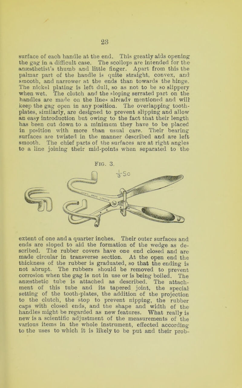 28 surface of each handle at the end. This greatly aids opening the gag in a difficult case. The scollops are intended for the anaesthetist’s thumb and little finger. Apart from this the palmar part of the handle is quite straight, convex, and smooth, and narrower at the ends than towards the hinge. The nickel plating is left dull, so as not to be so slippery when wet. The clutch and the sloping serrated part on the handles are made on the lines already mentioned and will keep the gag open in any position. The overlapping tooth- plates, similarly, are designed to prevent slipping and allow an easy introduction but owing to the fact that their length has been cut down to a minimum they have to be placed in position wdth more than usual care. Their bearing surfaces are twisted in the manner described and are left smooth. The chief parts of the surfaces are at right angles to a line joining their mid-points when separated to the Fig. 3. extent of one and a quarter inches. Their outer surfaces and ends are sloped to aid the formation of the wedge as de- scribed. The rubber covers have one end closed and are made circular in transverse section. At the open end the thickness of the rubber is graduated, so that the ending is not abrupt. The rubbers should be removed to prevent corrosion when the gag is not in use or is being boiled. The anaesthetic tube is attached as described. The attach- ment of this tube and its tapered joint, the special setting of the tooth-plates, the addition of the projection to the clutch, the stop to prevent nipping, the rubber caps with closed ends, and the shape and width of the handles might be regarded as new features. What really is new is a scientific adjustment of the measurements of the various items in the whole instrument, effected according to the uses to which it is likely to be put and their prob*