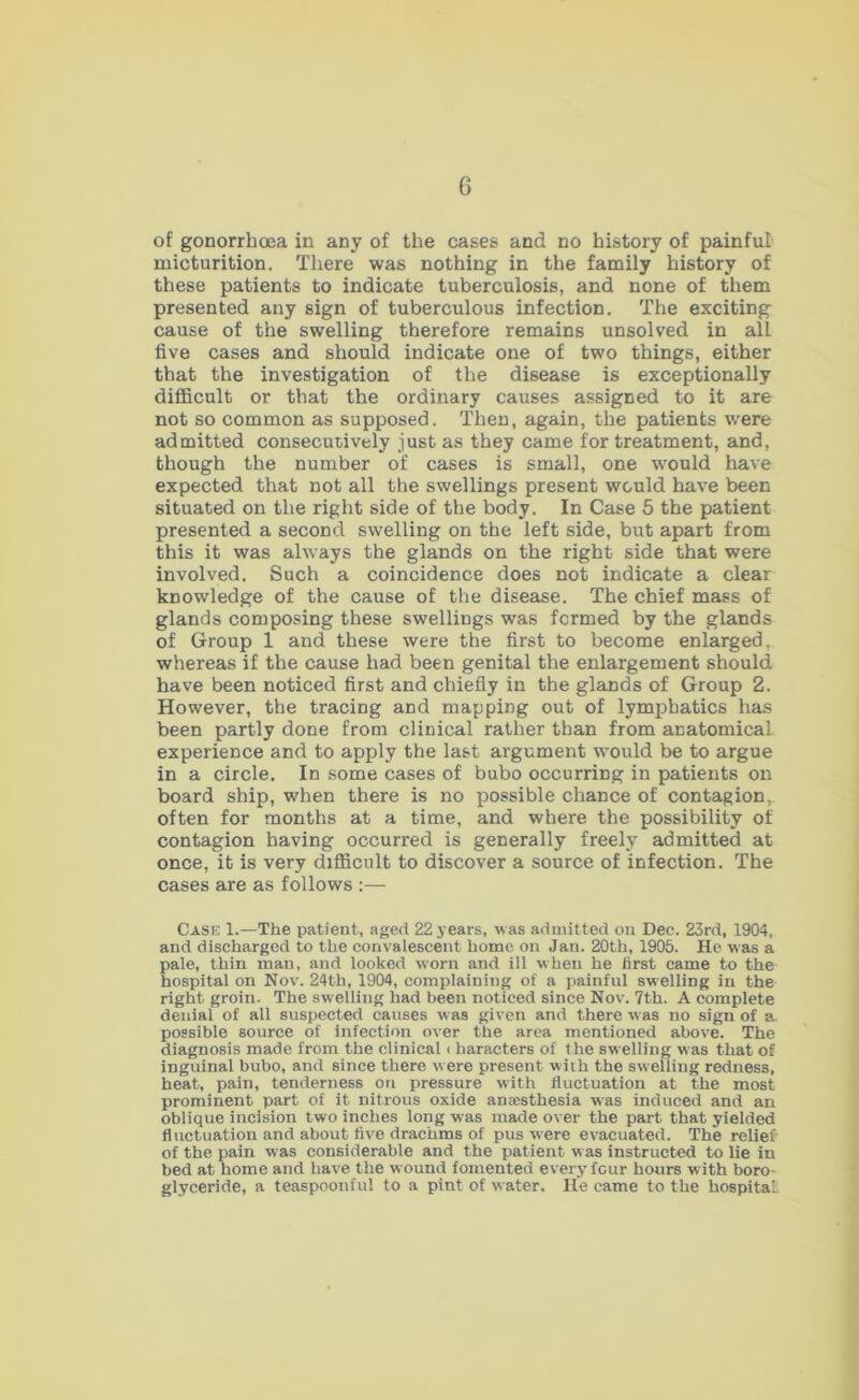 of gonorrhoea in any of the cases and no history of painful micturition. There was nothing in the family history of these patients to indicate tuberculosis, and none of them presented any sign of tuberculous infection. The exciting cause of the swelling therefore remains unsolved in all five cases and should indicate one of two things, either that the investigation of the disease is exceptionally diflScult or that the ordinary causes assigned to it are not so common as supposed. Then, again, the patients were admitted consecutively just as they came for treatment, and, though the number of cases is small, one wmuld have expected that not all the swellings present would have been situated on the right side of the body. In Case 5 the patient presented a second swelling on the left side, but apart from this it was always the glands on the right side that were involved. Such a coincidence does not indicate a clear knowledge of the cause of the disease. The chief mass of glands composing these swellings was formed by the glands of Group 1 and these were the first to become enlarged, whereas if the cause had been genital the enlargement should have been noticed first and chiefly in the glands of Group 2. However, the tracing and mapping out of lymphatics has been partly done from clinical rather than from anatomical experience and to apply the last argument would be to argue in a circle. In some cases of bubo occurring in patients on board ship, when there is no jiossible chance of contagion,, often for months at a time, and where the possibility of contagion having occurred is generally freely admitted at once, it is very difficult to discover a source of infection. The cases are as follows :— Cask 1.—The patient, aged 22 years, was admitted on Dec. 23rd, 1904, and discharged to the convalescent home on Jan. 20th, 1905. He was a pale, thin man, and looked worn and ill when he first came to the hospital on Nov. 24th, 1904, complaining of a painful swelling in the right groin. The swelling had been noticed since Nov. 7th. A complete denial of all suspected causes was given and there was no sign of a. possible source of infection over the area mentioned above. The diagnosis made from the clinical ( haracters of the swelling was that of inguinal bubo, and since there were present with the swelling redness, heat, pain, tenderness on pressure with fluctuation at the most prominent part of it nitrous oxide anaesthesia was induced and an oblique incision two inches long was made over the part that yielded fluctuation and about five drachms of pus were evacuated. The relief' of the pain w'as considerable and the patient was instructed to lie in bed at home and have the wound fomented every four hours with boro- glyceride, a teaspoonful to a pint of water. He came to the hospital.