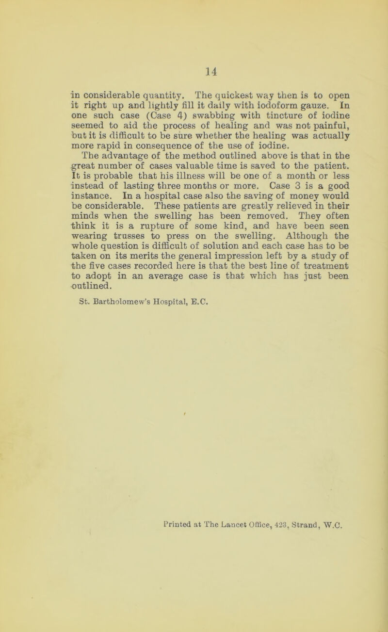 in considerable quantity. The quickest way then is to open it right up and lightly fill it daily with iodoform gauze. In one such case (Case 4) swabbing with tincture of iodine seemed to aid the process of healing and was not painful, but it is difficult to be sure whether the healing was actually more rapid in consequence of the use of iodine. The advantage of the method outlined above is that in the great number of cases valuable time is saved to the patient. It is probable that his illness will be one of a month or less instead of lasting three months or more. Case 3 is a good instance. In a hospital case also the saving of money would be considerable. These patients are greatly relieved in their minds when the swelling has been removed. They often think it is a rupture of some kind, and have been seen wearing trusses to press on the swelling. Although the whole question is difficult of solution and each case has to be taken on its merits the general impression left by a study of the five cases recorded here is that the best line of treatment to adopt in an average case is that which has just been outlined. St. Bartholomew’s Hospital, B.C. Printed at The Lancet Office, 423, Strand, W.C.