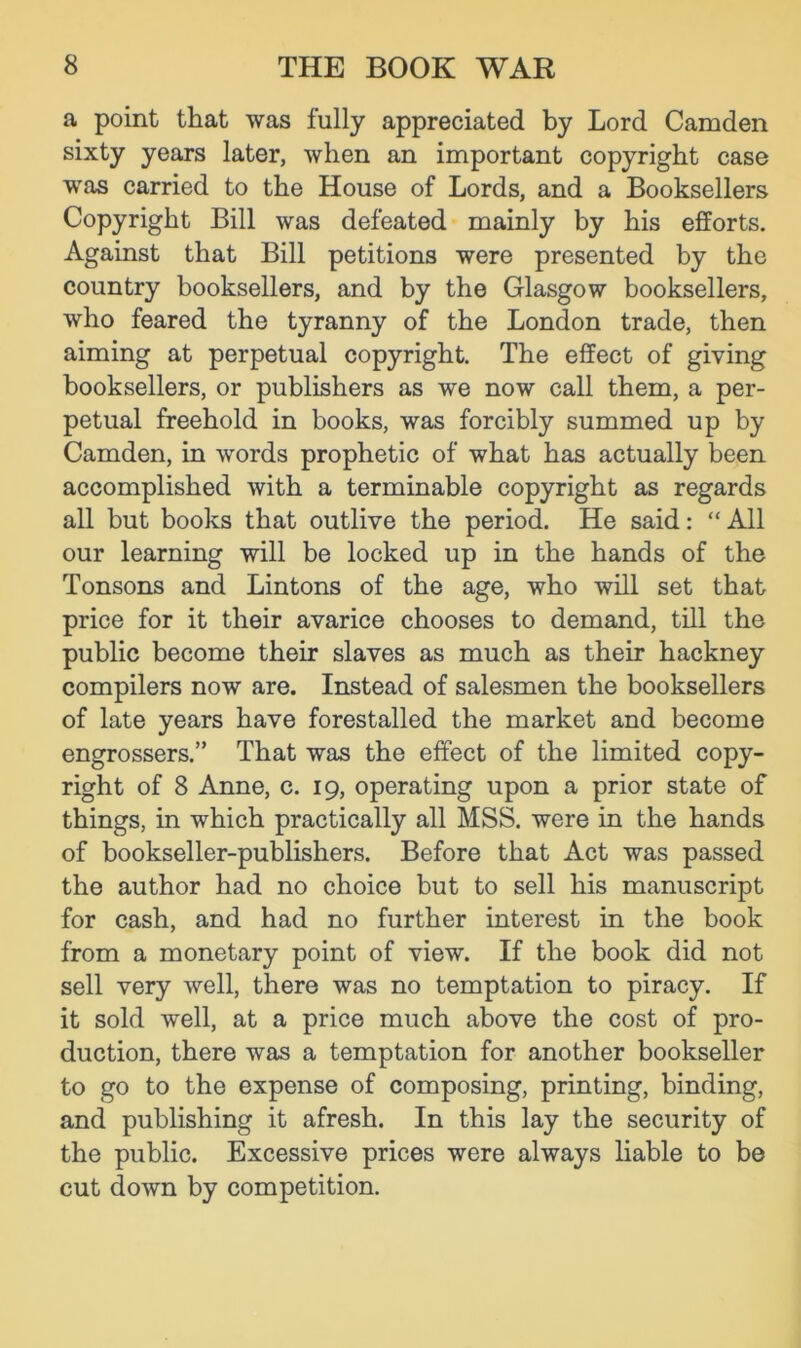 a point that was fully appreciated by Lord Camden sixty years later, when an important copyright case was carried to the House of Lords, and a Booksellers Copyright Bill was defeated mainly by his efforts. Against that Bill petitions were presented by the country booksellers, and by the Glasgow booksellers, who feared the tyranny of the London trade, then aiming at perpetual copyright. The effect of giving booksellers, or publishers as we now call them, a per- petual freehold in books, was forcibly summed up by Camden, in words prophetic of what has actually been accomplished with a terminable copyright as regards all but books that outlive the period. He said: “ All our learning will be locked up in the hands of the Tonsons and Lintons of the age, who will set that price for it their avarice chooses to demand, till the public become their slaves as much as their hackney compilers now are. Instead of salesmen the booksellers of late years have forestalled the market and become engrossers.” That was the effect of the limited copy- right of 8 Anne, c. 19, operating upon a prior state of things, in which practically all MSS. were in the hands of bookseller-publishers. Before that Act was passed the author had no choice but to sell his manuscript for cash, and had no further interest in the book from a monetary point of view. If the book did not sell very well, there was no temptation to piracy. If it sold well, at a price much above the cost of pro- duction, there was a temptation for another bookseller to go to the expense of composing, printing, binding, and publishing it afresh. In this lay the security of the public. Excessive prices were always liable to be cut down by competition.