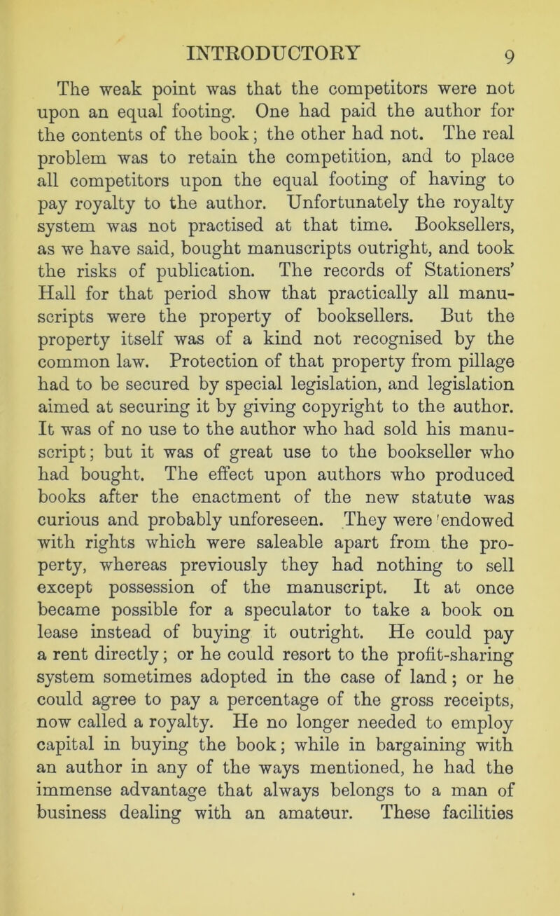 The weak point was that the competitors were not upon an equal footing. One had paid the author for the contents of the book; the other had not. The real problem was to retain the competition, and to place all competitors upon the equal footing of having to pay royalty to the author. Unfortunately the royalty system was not practised at that time. Booksellers, as we have said, bought manuscripts outright, and took the risks of publication. The records of Stationers’ Hall for that period show that practically all manu- scripts were the property of booksellers. But the property itself was of a kind not recognised by the common law. Protection of that property from pillage had to be secured by special legislation, and legislation aimed at securing it by giving copyright to the author. It was of no use to the author who had sold his manu- script; but it was of great use to the bookseller who had bought. The effect upon authors who produced books after the enactment of the new statute was curious and probably unforeseen. They were 'endowed with rights which were saleable apart from the pro- perty, whereas previously they had nothing to sell except possession of the manuscript. It at once became possible for a speculator to take a book on lease instead of buying it outright. He could pay a rent directly; or he could resort to the profit-sharing system sometimes adopted in the case of land; or he could agree to pay a percentage of the gross receipts, now called a royalty. He no longer needed to employ capital in buying the book; while in bargaining with an author in any of the ways mentioned, he had the immense advantage that always belongs to a man of business dealing with an amateur. These facilities