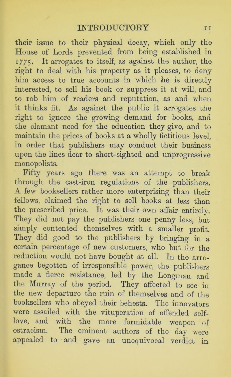 their issue to their physical decay, which only the House of Lords prevented from being established in 1775. It arrogates to itself, as against the author, the right to deal with his property as it pleases, to deny him access to true accounts in which he is directly interested, to sell his book or suppress it at will, and to rob him of readers and reputation, as and when it thinks fit. As against the public it arrogates the right to ignore the growing demand for books, and the clamant need for the education they give, and to maintain the prices of books at a wholly fictitious level, in order that publishers may conduct their business upon the lines dear to short-sighted and unprogressive monopolists. Fifty years ago there was an attempt to break through the cast-iron regulations of the publishers. A few booksellers rather more enterprising than their fellows, claimed the right to sell books at less than the prescribed price. It was their own affair entirely. They did not pay the publishers one penny less, but simply contented themselves with a smaller profit. They did good to the publishers by bringing in a certain percentage of new customers, who but for the reduction would not have bought at all. In the arro- gance begotten of irresponsible power, the publishers made a fierce resistance, led by the Longman and the Murray of the period. They affected to see in the new departure the ruin of themselves and of the booksellers who obeyed their behests. The innovators were assailed with the vituperation of offended self- love, and with the more formidable weapon of ostracism. The eminent authors of the day were appealed to and gave an unequivocal verdict in