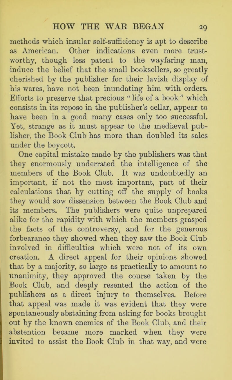 methods which insular self-sufficiency is apt to describe as American. Other indications even more trust- worthy, though less patent to the wayfaring man, induce the belief that the small booksellers, so greatly cherished by the publisher for their lavish display of his wares, have not been inundating him with orders. Efforts to preserve that precious “ life of a book ” which consists in its repose in the publisher’s cellar, appear to have been in a good many cases only too successful. Yet, strange as it must appear to the medkeval pub- lisher, the Book Club has more than doubled its sales under the boycott. One capital mistake made by the publishers was that they enormously underrated the intelligence of the members of the Book Club. It was undoubtedly an important, if not the most important, part of their calculations that by cutting off the supply of books they would sow dissension between the Book Club and its members. The publishers were quite unprepared alike for the rapidity with which the members grasped the facts of the controversy, and for the generous forbearance they showed when they saw the Book Club involved in difficulties which were not of its own creation. A direct appeal for their opinions showed that by a majority, so large as practically to amount to unanimity, they approved the course taken by the Book Club, and deeply resented the action of the publishers as a direct injury to themselves. Before that appeal was made it was evident that they were spontaneously abstaining from asking for books brought out by the known enemies of the Book Club, and their abstention became more marked when they were invited to assist the Book Club in that way, and were