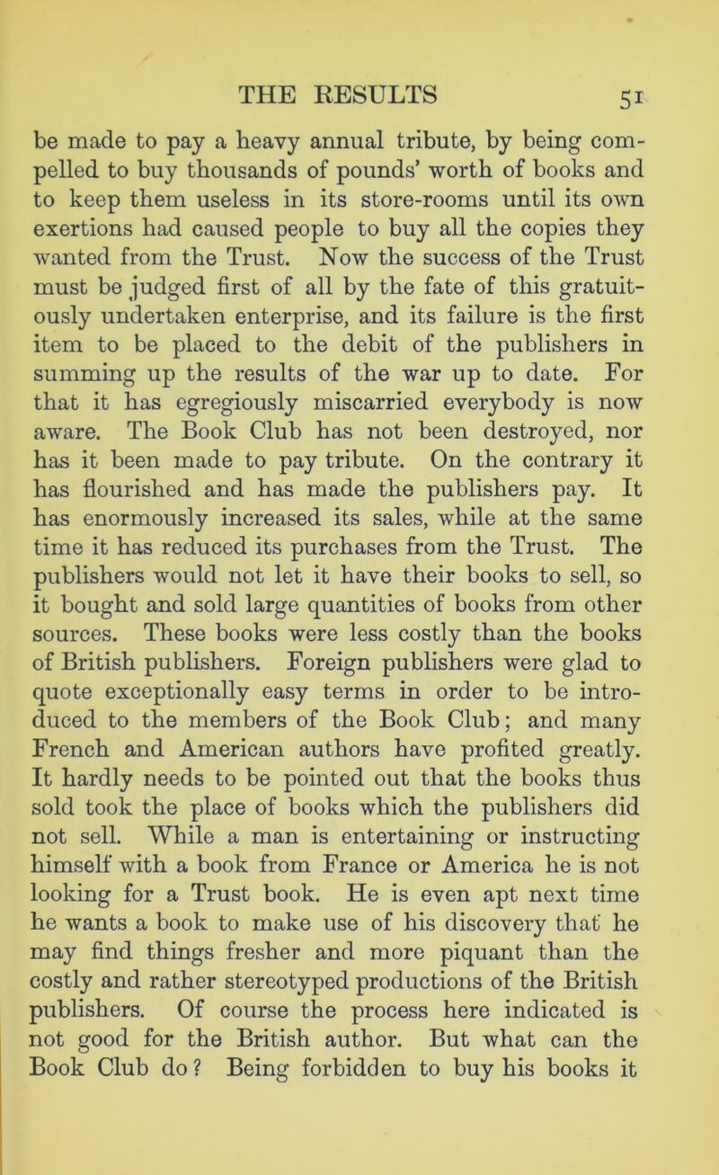 be made to pay a heavy annual tribute, by being com- pelled to buy thousands of pounds’ worth of books and to keep them useless in its store-rooms until its own exertions had caused people to buy all the copies they wanted from the Trust. Now the success of the Trust must be judged first of all by the fate of this gratuit- ously undertaken enterprise, and its failure is the first item to be placed to the debit of the publishers in summing up the results of the war up to date. For that it has egregiously miscarried everybody is now aware. The Book Club has not been destroyed, nor has it been made to pay tribute. On the contrary it has flourished and has made the publishers pay. It has enormously increased its sales, while at the same time it has reduced its purchases from the Trust. The publishers would not let it have their books to sell, so it bought and sold large quantities of books from other sources. These books were less costly than the books of British publishers. Foreign publishers were glad to quote exceptionally easy terms in order to be intro- duced to the members of the Book Club; and many French and American authors have profited greatly. It hardly needs to be pointed out that the books thus sold took the place of books which the publishers did not sell. While a man is entertaining or instructing himself with a book from France or America he is not looking for a Trust book. He is even apt next time he wants a book to make use of his discovery that he may find things fresher and more piquant than the costly and rather stereotyped productions of the British publishers. Of course the process here indicated is not good for the British author. But what can the Book Club do ? Being forbidden to buy his books it