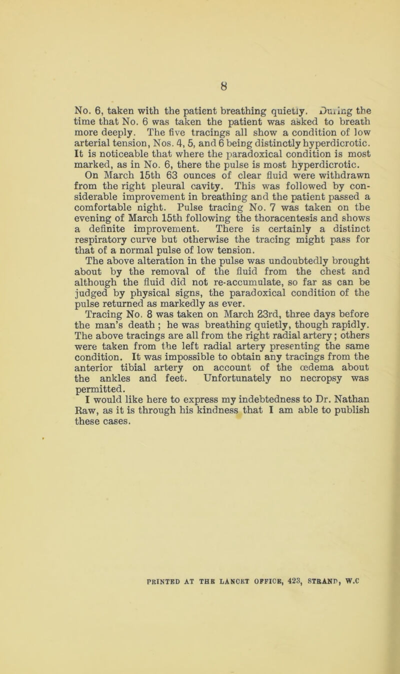 No. 6, taken with the patient breathing quietly. Dming the time that No. 6 was taken the patient was asked to breath more deeply. The five tracings all show a condition of low arterial tension, Nos. 4, 5, and 6 being distinctly hyperdicrotic. It is noticeable that where the paradoxical condition is most marked, as in No. 6, there the pulse is most hyperdicrotic. On March 15th 63 ounces of clear fluid were withdrawn from the right pleural cavity. This was followed by con- siderable improvement in breathing and the patient passed a comfortable night. Pulse tracing No. 7 was taken on the evening of March 15th following the thoracentesis and shows a definite improvement. There is certainly a distinct respiratory curve but otherwise the tracing might pass for that of a normal pulse of low tension. The above alteration in the pulse was undoubtedly brought about by the removal of the fluid from the chest and although the fluid did not re-accumulate, so far as can be judged by physical signs, the paradoxical condition of the pulse returned as markedly as ever. Tracing No. 8 was taken on March 23rd, three days before the man’s death ; he was breathing quietly, though rapidly. The above tracings are all from the right radial artery; others were taken from the left radial artery presenting the same condition. It was impossible to obtain any tracings from the anterior tibial artery on account of the oedema about the ankles and feet. Unfortunately no necropsy was permitted. I would like here to express my indebtedness to Dr. Nathan Raw, as it is through his kindness that I am able to publish these cases. PRINTED AT THE LANCET OFFICE, 423, STB AND, W.C