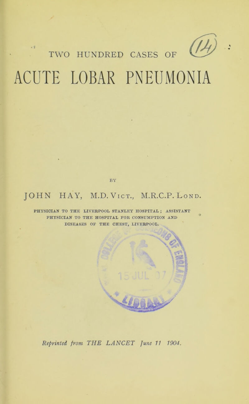 TWO HUNDRED CASES OF ACUTE LOBAR PNEUMONIA BY JOHN HAY, M.D. Vict., M.R.C.P. Lond. PHYSICIAN TO THE LIVERPOOL STANLEY HOSPITAL ; ASSISTANT PHYSICIAN TO THE HOSPITAL FOR CONSUMPTION AND DISEASES OF THE CHEST, LIVERPOOL. Reprinted from THE LANCET June 11 1904.