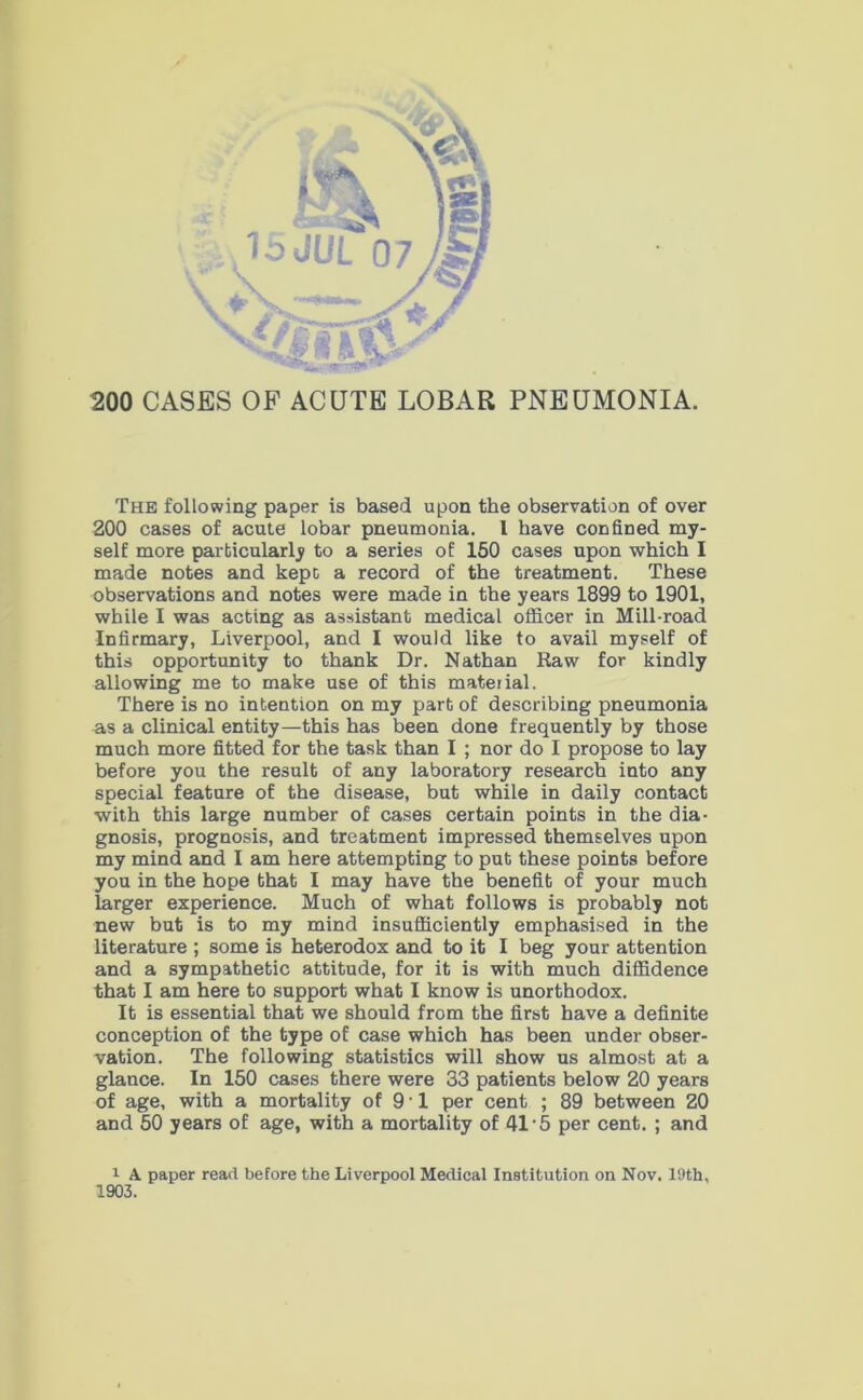200 CASES OF ACUTE LOBAR PNEUMONIA. The following paper is based upon the observation of over 200 cases of acute lobar pneumonia. I have confined my- self more particularly to a series of 150 cases upon which I made notes and kept a record of the treatment. These observations and notes were made in the years 1899 to 1901, while I was acting as assistant medical officer in Mill-road Infirmary, Liverpool, and I would like to avail myself of this opportunity to thank Dr. Nathan Raw for kindly allowing me to make use of this material. There is no intention on my part of describing pneumonia as a clinical entity—this has been done frequently by those much more fitted for the task than I ; nor do I propose to lay before you the result of any laboratory research into any special feature of the disease, but while in daily contact with this large number of cases certain points in the dia- gnosis, prognosis, and treatment impressed themselves upon my mind and I am here attempting to put these points before you in the hope that I may have the benefit of your much larger experience. Much of what follows is probably not new but is to my mind insufficiently emphasised in the literature ; some is heterodox and to it I beg your attention and a sympathetic attitude, for it is with much diffidence that I am here to support what I know is unorthodox. It is essential that we should from the first have a definite conception of the type of case which has been under obser- vation. The following statistics will show us almost at a glance. In 150 cases there were 33 patients below 20 years of age, with a mortality of 9 • 1 per cent ; 89 between 20 and 50 years of age, with a mortality of 41'5 per cent. ; and 1 A paper read before the Liverpool Medical Institution on Nov. 19th, 1903.