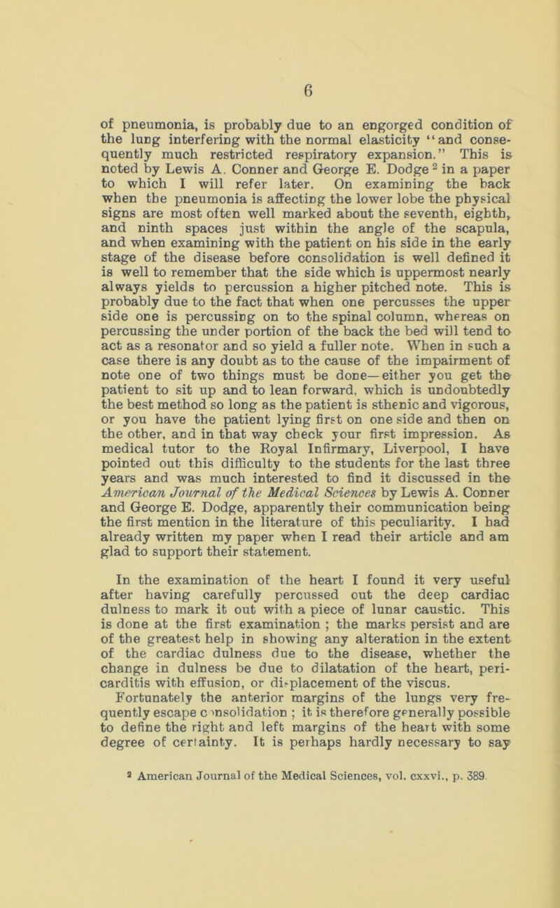 of pneumonia, is probably due to an engorged condition of the lung interfering with the normal elasticity “and conse- quently much restricted respiratory expansion.” This is noted by Lewis A. Conner and George E. Dodge2 in a paper to which I will refer later. On examining the back when the pneumonia is affecting the lower lobe the physical signs are most often well marked about the seventh, eighth, and ninth spaces just within the angle of the scapula, and when examining with the patient on his side in the early stage of the disease before consolidation is well defined it is well to remember that the side which is uppermost nearly always yields to percussion a higher pitched note. This is probably due to the fact that when one percusses the upper side one is percussing on to the spinal column, whereas on percussing the under portion of the back the bed will tend to act as a resonator and so yield a fuller note. When in such a case there is any doubt as to the cause of the impairment of note one of two things must be done—either you get the patient to sit up and to lean forward, which is undoubtedly the best method so long as the patient is sthenic and vigorous, or you have the patient lying first on one side and then on the other, and in that way check your first impression. As medical tutor to the Royal Infirmary, Liverpool, I have pointed out this difficulty to the students for the last three years and was much interested to find it discussed in the American Journal of the Medical Sciences by Lewis A. Conner and George E. Dodge, apparently their communication being the first mention in the literature of this peculiarity. I bad already written my paper when I read their article and am glad to support their statement. In the examination of the heart I found it very useful after having carefully percussed out the deep cardiac dulness to mark it out with a piece of lunar caustic. This is done at the first examination ; the marks persist and are of the greatest help in showing any alteration in the extent of the cardiac dulness due to the disease, whether the change in dulness be due to dilatation of the heart, peri- carditis with effusion, or dhplacement of the viscus. Fortunately the anterior margins of the lungs very fre- quently escape c msolidation ; it is therefore generally possible to define the right arid left margins of the heart with some degree of certainty. It is perhaps hardly necessary to say 2 American Journal of the Medical Sciences, vol. cxxvi., p. 389