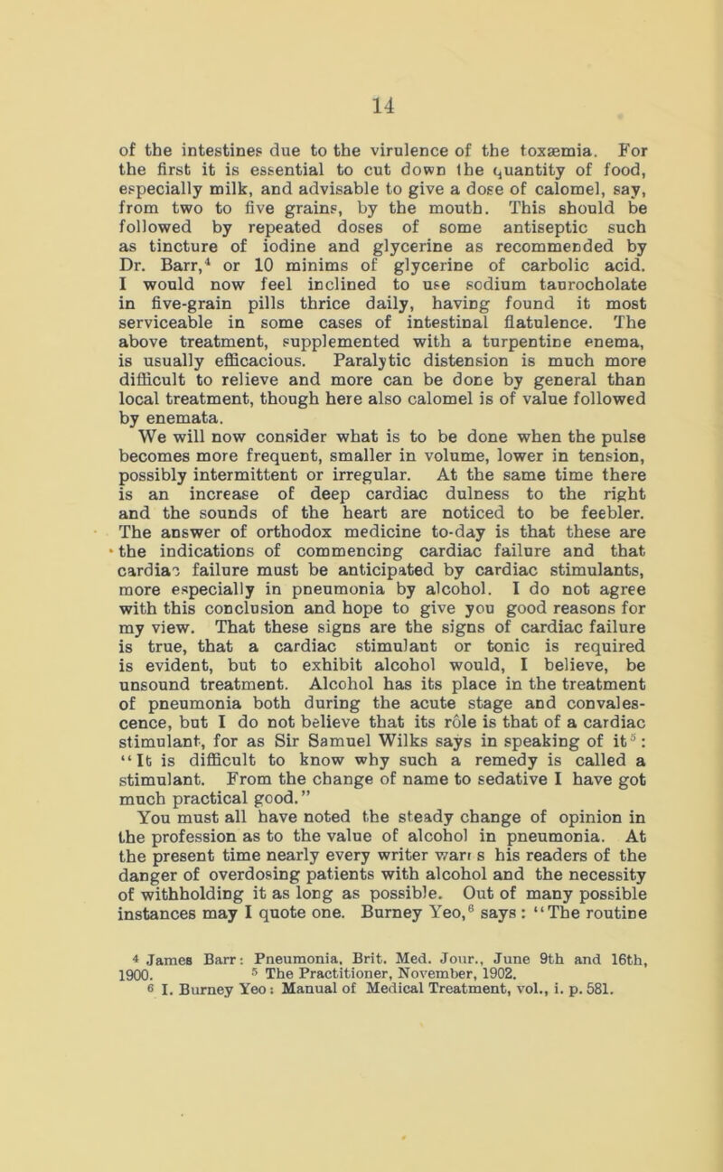 of the intestines due to the virulence of the toxsemia. For the first it is essential to cut down the quantity of food, especially milk, and advisable to give a dose of calomel, say, from two to five grains, by the mouth. This should be followed by repeated doses of some antiseptic such as tincture of iodine and glycerine as recommended by Dr. Barr,4 or 10 minims of glycerine of carbolic acid. I would now feel inclined to use sodium taurocholate in five-grain pills thrice daily, having found it most serviceable in some cases of intestinal flatulence. The above treatment, supplemented with a turpentine enema, is usually efficacious. Paralytic distension is much more difficult to relieve and more can be done by general than local treatment, though here also calomel is of value followed by enemata. We will now consider what is to be done when the pulse becomes more frequent, smaller in volume, lower in tension, possibly intermittent or irregular. At the same time there is an increase of deep cardiac dulness to the right and the sounds of the heart are noticed to be feebler. The answer of orthodox medicine to-day is that these are • the indications of commencing cardiac failure and that cardiao failure must be anticipated by cardiac stimulants, more especially in pneumonia by alcohol. I do not agree with this conclusion and hope to give you good reasons for my view. That these signs are the signs of cardiac failure is true, that a cardiac stimulant or tonic is required is evident, but to exhibit alcohol would, I believe, be unsound treatment. Alcohol has its place in the treatment of pneumonia both during the acute stage and convales- cence, but I do not believe that its role is that of a cardiac stimulant, for as Sir Samuel Wilks says in speaking of it5: “lb is difficult to know why such a remedy is called a stimulant. From the change of name to sedative I have got much practical good. ” You must all have noted the steady change of opinion in the profession as to the value of alcohol in pneumonia. At the present time nearly every writer warr s his readers of the danger of overdosing patients with alcohol and the necessity of withholding it as long as possible. Out of many possible instances may I quote one. Burney Yeo,6 says : “The routine 4 James Barr: Pneumonia. Brit. Med. Jour., June 9th and 16th, 1900. 5 The Practitioner, November, 1902. 6 I. Burney Yeo: Manual of Medical Treatment, vol., i. p. 581.